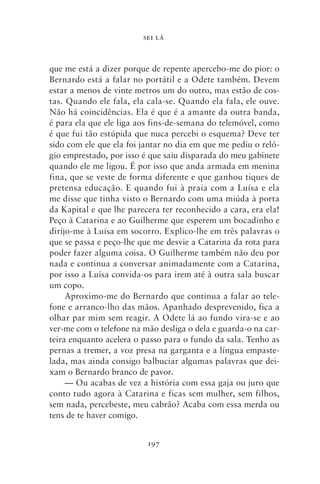 SEI LÁ



que me está a dizer porque de repente apercebo‑me do pior: o
Bernardo está a falar no portátil e a Odete também. Devem
estar a menos de vinte metros um do outro, mas estão de cos-
tas. Quando ele fala, ela cala‑se. Quando ela fala, ele ouve.
Não há coincidências. Ela é que é a amante da outra banda,
é para ela que ele liga aos fins‑de‑semana do telemóvel, como
é que fui tão estúpida que nuca percebi o esquema? Deve ter
sido com ele que ela foi jantar no dia em que me pediu o reló-
gio emprestado, por isso é que saiu disparada do meu gabinete
quando ele me ligou. É por isso que anda armada em menina
fina, que se veste de forma diferente e que ganhou tiques de
pretensa educação. E quando fui à praia com a Luísa e ela
me disse que tinha visto o Bernardo com uma miúda à porta
da Kapital e que lhe parecera ter reconhecido a cara, era ela!
Peço à Catarina e ao Guilherme que esperem um bocadinho e
dirijo‑me à Luísa em socorro. Explico‑lhe em três palavras o
que se passa e peço‑lhe que me desvie a Catarina da rota para
poder fazer alguma coisa. O Guilherme também não deu por
nada e continua a conversar animadamente com a Catarina,
por isso a Luísa convida‑os para irem até à outra sala buscar
um copo.
     Aproximo‑me do Bernardo que continua a falar ao tele-
fone e arranco‑lho das mãos. Apanhado desprevenido, fica a
olhar par mim sem reagir. A Odete lá ao fundo vira‑se e ao
ver‑me com o telefone na mão desliga o dela e guarda‑o na car-
teira enquanto acelera o passo para o fundo da sala. Tenho as
pernas a tremer, a voz presa na garganta e a língua empaste-
lada, mas ainda consigo balbuciar algumas palavras que dei-
xam o Bernardo branco de pavor.
     — Ou acabas de vez a história com essa gaja ou juro que
conto tudo agora à Catarina e ficas sem mulher, sem filhos,
sem nada, percebeste, meu cabrão? Acaba com essa merda ou
tens de te haver comigo.


                          197
 