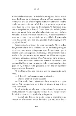 SEI LÁ



mais variadas direcções. A sociedade portuguesa é uma misce-
lânea kafkiana de histórias de alcova, affairs secretos e his-
tórias paralelas de uma complexidade absolutamente irretra-
tável e totalmente indescritível. E o que mais me impressiona
é que tudo se sabe e nada se desmascara. O Bernardo anda
com a recepcionista, e depois? Quem é que não anda? Quem é
que nesta terra à beira‑mar plantada não tem as suas histórias
paralelas, as suas aventuras classificadas, os seus esquemas de
interesse e cama, elas por tédio ou necessidade de promoção
socio‑financeira e eles por uma questão de afirmação, de sta‑
tus, de virilidade?
     Nas inspiradas crónicas de Uma Campanha Alegre já Eça
de Queiroz falava desta tendência de as mulheres portugue-
sas terem um amante pelo prazer puro de terem com que se
ocupar. Cem anos depois nada mudou, e provavelmente nunca
mudará. As pessoas são assim mesmo, está‑lhes no sangue a
confusão, a traição, a cena, o plot. Plot que os pariu a todos.
     — O que é que tens? Parece que viste um fantasma — per-
gunta o Guilherme que entretanto vinha em minha direcção e
que nem vi, de tão absorta que estou. Conto‑lhe em três frases
o que acabei de descobrir.
     O Guilherme fita‑me com um sorriso vagamente mali-
cioso.
     — E depois? Um homem tem de se distrair…
     — Queres levar um estalo na cara?
     — Não, minha linda, não estou a falar por mim mas pelos
outros. Até tu mandaste vir o teu ex, porque é que criticas
tanto os outros?
     Se ele não tivesse alguma razão enfiava‑lhe mesmo um
estalo, mas em vez disso agarro‑lhe nas mãos, e digo‑lhe que
decidi ficar em sua casa se ele não se importar.
     — Afinal não demoraste muito tempo a encontrar uma
solução — afirma com um ar de vitória que não pode deixar


                          199
 