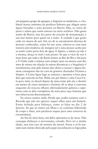 MARGARIDA REBELO PINTO



um pequeno grupo de queques a fingirem‑se modernos, e a ha-
bitual massa anónima da periferia lisboeta que alugou umas
águas furtadas a uma peixeira no Bairro Alto, se vestiu de
preto e achou que assim entrava no meio artístico. Não gosto
muito do Bartis, mas faz parte do circuito de manutenção, é
um mal menor para quem sai à noite. A verdade é que gosto
cada vez menos de sair. Em vez de se encontrarem dezenas de
pessoas conhecidas, como há uns anos, esbarra‑se com uma
maioria pós‑moderna da margem sul e uma pessoa acaba por
se sentir como peixe fora de água. E depois, a música já não é
a mesma, dança‑se mal e sem prazer. Só que o vício de sair é
mais forte que tudo e do Bartis fomos ao Bar do Rio e daí para
o T‑Clube onde a música está sempre mais ou menos com dez
anos de atraso em relação às outras discotecas e a frequência é
sensaborona, mas pelo menos não cheira a sovaco e alguns ho-
mens conseguem não ter cara de gestores chamados Victores e
Sérgios. A Luísa ligou logo as antenas e apontou o foco para
dois que estavam no bar. Pediu um gin tónico e uma Coca‑Co-
la para mim, (o álcool depois da meia‑noite põe‑me a dormir
em menos de cinco minutos) e ficámos ali as duas à conversa
enquanto ela trocava olhares alternadamente gulosos e supe-
riores com os dois exemplares da mais pura raça lusitana que
nos observavam discretamente.
     Eu estava noutra onda. Desde que acabei namoro com o
Ricardo que não me apetece sequer olhar para um homem.
Estou fechada para balanço, como as lojas no dia 2 de
Janeiro. Só que já vamos em Maio e eu continuo hibernada
de corpo e alma, sem paciência sequer para uma conversa de
circunstância.
     Ao fim de meia hora, um deles aproxima‑se da mesa. Não
consegue disfarçar o nervosismo, coitado. Deve ter a minha
idade, mas tem cara de menino da mamã. Estou a vê‑lo sen-
tado num motão oferecido pelo papá (reconhecem‑se logo pelas


                              20
 