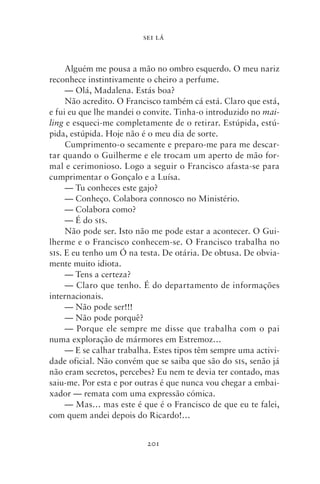 SEI LÁ



     Alguém me pousa a mão no ombro esquerdo. O meu nariz
reconhece instintivamente o cheiro a perfume.
     — Olá, Madalena. Estás boa?
     Não acredito. O Francisco também cá está. Claro que está,
e fui eu que lhe mandei o convite. Tinha‑o introduzido no mai‑
ling e esqueci‑me completamente de o retirar. Estúpida, estú-
pida, estúpida. Hoje não é o meu dia de sorte.
     Cumprimento‑o secamente e preparo‑me para me descar-
tar quando o Guilherme e ele trocam um aperto de mão for-
mal e cerimonioso. Logo a seguir o Francisco afasta‑se para
cumprimentar o Gonçalo e a Luísa.
     — Tu conheces este gajo?
     — Conheço. Colabora connosco no Ministério.
     — Colabora como?
     — É do sis.
     Não pode ser. Isto não me pode estar a acontecer. O Gui-
lherme e o Francisco conhecem‑se. O Francisco trabalha no
sis. E eu tenho um Ó na testa. De otária. De obtusa. De obvia-
mente muito idiota.
     — Tens a certeza?
     — Claro que tenho. É do departamento de informações
internacionais.
     — Não pode ser!!!
     — Não pode porquê?
     — Porque ele sempre me disse que trabalha com o pai
numa exploração de mármores em Estremoz…
     — E se calhar trabalha. Estes tipos têm sempre uma activi-
dade oficial. Não convém que se saiba que são do sis, senão já
não eram secretos, percebes? Eu nem te devia ter contado, mas
saiu‑me. Por esta e por outras é que nunca vou chegar a embai-
xador — remata com uma expressão cómica.
     — Mas… mas este é que é o Francisco de que eu te falei,
com quem andei depois do Ricardo!…


                          201
 