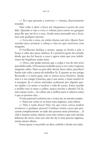SEI LÁ



     — Tu é que puxaste a conversa — remata, discretamente
triunfal.
     Não volto a abrir a boca até chegarmos à porta de casa
dele. Quando o vejo a virar o volante para entrar na garagem
peço‑lhe que me leve a casa. Ainda tenta persuadir‑me a ficar,
mas sem qualquer sucesso.
     — Leva‑me a casa, ou então chamo um táxi. Quero ficar
sozinha para arrumar a cabeça e não ter que conversar com
ninguém.
     O Guilherme desliga o motor, apaga os faróis e põe o
braço à volta dos meus ombros. É o primeiro gesto de carinho
desde que me foi buscar a casa e agora sinto que essa indife-
rença me fragilizou ainda mais.
     — Ouve, não podes pensar que a culpa é tua de não teres
percebido nada. O Francisco trabalha para o sis e não é suposto
ninguém saber. Nem os pais dele devem fazer ideia, percebes?
Senão não valia a pena ele trabalhar lá. E quanto ao teu amigo
Bernardo e à outra gaja, não te metas nessa história. Ajuda
mas é a tua amiga Catarina, que é um amor, e tenta manter‑te
à margem. Já vi várias amizades acabarem por alguém que-
rer ajudar e se meter a resolver a vida de casais. Entre marido
e mulher não se mete a colher, nunca ouviste o ditado? Vá lá,
não estejas triste… Se calhar até é melhor para ti saberes como
é que as pessoas são…
     O tom paternal conforta‑me e irrita‑me ao mesmo tempo.
     — Falas‑me como se eu fosse uma ingénua, uma idiota.
     — Não é nada disso! Não vês que estas coisas podem
acontecer a qualquer pessoa? Conheço tantos casos que pas-
saram completamente ao lado das pessoas mais próximas… A
vida é mesmo assim, muitas vezes não vemos o que está mesmo
debaixo do nariz, mas isso não faz de ti uma pessoa ingénua,
muito menos idiota.
     Estou quase a sucumbir ao doce embalo e hesito em subir.


                          203
 