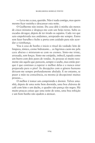 MARGARIDA REBELO PINTO



    — Leva‑me a casa, querido. Não é nada contigo, mas quero
mesmo ficar sozinha e descansar esta noite.
    O Guilherme não insiste. Da casa dele à minha são menos
de cinco minutos e despeço‑me com um beijo terno. Subo as
escadas devagar, depois de ter tirado os sapatos. Cada vez que
saio empoleirada nos andaimes, arrependo‑me sempre. Entro
sem fazer barulho e fecho a porta com cuidado para não acor-
dar a vizinhança.
    Vou à casa de banho e inicio o ritual da vaidade: leite de
limpeza, tónico, creme hidratante… as lágrimas caem‑me pela
cara abaixo e misturam‑se com os cremes. Sinto‑me triste,
arrasada, sem forças. Sinto‑me estúpida, imbecil, tapada como
um burro com dois pares de vendas. As pessoas só muito rara-
mente são aquilo que parecem, sempre o soube, mas então por-
que é que continuo a esperar o melhor delas e a nunca estar
preparada para o pior? As decepções com o género humano
deixam‑me sempre profundamente abalada. E no entanto, se
puser a mão na consciência, eu mesma já decepcionei muitas
pessoas…
    O melhor é tomar um comprimido e dormir. Talvez ama-
nhã, depois de uma noite bem dormida, uma boa chávena de
café com leite e um duche, o quadro não pareça tão negro. Há
muito poucas coisas que uma noite de sono, uma boa refeição
e um bom banho não ajudem a atenuar.




                                204
 
