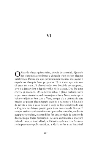 VI




O     Ricardo chega quinta‑feira, depois de amanhã. Quando
      me telefonou a confirmar a chegada tratei‑o com alguma
indiferença. Parece‑me que estranhou um bocado, mas como é
orgulhoso não quis fazer perguntas. Nem sonha que não vou
cá estar em casa. Já planeei tudo: vou buscá‑lo ao aeroporto,
levo‑o a jantar fora e depois venho pô‑lo a casa. Dou‑lhe uma
chave e já não subo. O Guilherme achou o plano perfeito e nem
sequer comentou o facto de irmos jantar fora. Nessa noite apro-
veita e vai jantar fora com a Vera, porque diz e com razão que
precisa de passar algum tempo sozinho a namorar a filha. Saio
da revista e vou a casa buscar o doce de leite condensado que
a Virgínia me deixou pronto para levar aos anos da Teresa. É
sempre assim: a aniversariante ocupa‑se das entradas, cocktails
acepipes e conduto, e a pandilha faz uma espécie de torneio de
doces em que todas participam. A Luísa encomenda à mãe um
bolo de bolacha inolvidável, a Catarina aplica‑se em bavaroi‑
ses imponentes e policromáticas, a Mariana faz a sua imbatível


                          205
 
