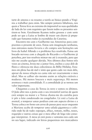 MARGARIDA REBELO PINTO



tarte de amoras e eu resumo a tarefa ao básico pondo a Virgí-
nia a trabalhar para mim. São sempre jantares fabulosos, nos
quais a Teresa leva ao extremo do impossível as suas qualidades
de fada do lar com requintes que fazem todos os presentes sen-
tirem‑se bem. Geralmente ficamos todos grossos e com sorte
pode ser que a Luísa se lembre de trazer um charro já prepa-
rado que fumamos todas às escondidas da Catarina.
     Encontro‑me com o Guilherme nas Amoreiras para com-
prarmos o presente de anos. Estou sem imaginação nenhuma,
mas entramos numa livraria e ele compra sem hesitações um
livro da Isabel Allende e o problema fica resolvido. Estou um
bocado nervosa com a chegada do Ricardo e o Guilherme já
percebeu, por isso resolveu mimar‑me até à exaustão, para que
não me assalte qualquer dúvida. Nos últimos dias fomos três
vezes ao cinema, levou‑me a jantar fora, encheu a casa dele de
flores e ofereceu‑me duas colectâneas da Billie Holiday. Esta-
mos em plena lua‑de‑mel e sinto que gosto cada vez mais dele,
apesar da nossa relação na cama não ser exactamente o meu
ideal. Mas se calhar são mesmo assim as relações estáveis e
maduras. Há menos loucura e mais segurança. Há menos
aventura e mais comodidade. E a comodidade já se tornou um
valor importante.
     Chegamos a casa da Teresa às nove e somos os últimos.
O João abre‑nos a porta com o seu irresistível sorriso de quem
está sempre na maior e a Teresa chama‑me da cozinha para
ir pôr o leite condensado no congelador. Lá está a Luísa de
avental, a temperar umas perdizes com um aspecto divino e a
Teresa coloca no forno um arroz de passas para secar enquanto
a Mariana acaba de temperar uma salada gigantesca e colo-
rida onde há de tudo: espargos, alface, tomate, milho, nozes,
requeijão e outras coisas que o meu olhar de leiga não conse-
gue interpretar. A mesa já está posta e sentamo‑nos cada um
no seu lugar, indicado em letras pequeninas nos marcadores


                                206
 