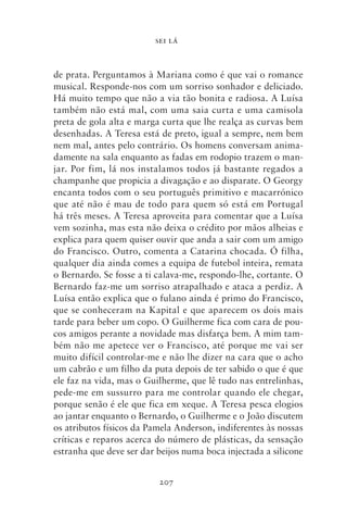 SEI LÁ



de prata. Perguntamos à Mariana como é que vai o romance
musical. Responde‑nos com um sorriso sonhador e deliciado.
Há muito tempo que não a via tão bonita e radiosa. A Luísa
também não está mal, com uma saia curta e uma camisola
preta de gola alta e marga curta que lhe realça as curvas bem
desenhadas. A Teresa está de preto, igual a sempre, nem bem
nem mal, antes pelo contrário. Os homens conversam anima-
damente na sala enquanto as fadas em rodopio trazem o man-
jar. Por fim, lá nos instalamos todos já bastante regados a
champanhe que propicia a divagação e ao disparate. O Georgy
encanta todos com o seu português primitivo e macarrónico
que até não é mau de todo para quem só está em Portugal
há três meses. A Teresa aproveita para comentar que a Luísa
vem sozinha, mas esta não deixa o crédito por mãos alheias e
explica para quem quiser ouvir que anda a sair com um amigo
do Francisco. Outro, comenta a Catarina chocada. Ó filha,
qualquer dia ainda comes a equipa de futebol inteira, remata
o Bernardo. Se fosse a ti calava‑me, respondo‑lhe, cortante. O
Bernardo faz‑me um sorriso atrapalhado e ataca a perdiz. A
Luísa então explica que o fulano ainda é primo do Francisco,
que se conheceram na Kapital e que aparecem os dois mais
tarde para beber um copo. O Guilherme fica com cara de pou-
cos amigos perante a novidade mas disfarça bem. A mim tam-
bém não me apetece ver o Francisco, até porque me vai ser
muito difícil controlar‑me e não lhe dizer na cara que o acho
um cabrão e um filho da puta depois de ter sabido o que é que
ele faz na vida, mas o Guilherme, que lê tudo nas entrelinhas,
pede‑me em sussurro para me controlar quando ele chegar,
porque senão é ele que fica em xeque. A Teresa pesca elogios
ao jantar enquanto o Bernardo, o Guilherme e o João discutem
os atributos físicos da Pamela Anderson, indiferentes às nossas
críticas e reparos acerca do número de plásticas, da sensação
estranha que deve ser dar beijos numa boca injectada a silicone


                          207
 