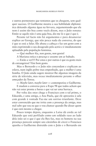 MARGARIDA REBELO PINTO



e outros pormenores que tentamos que os choquem, sem qual-
quer sucesso. O Guilherme mostra a sua habilidade diplomá-
tica deitando alguma água na fervura, argumentando que ela
nem é assim tão boa como vocês dizem, mas o João remata:
Então se aquilo não é uma gaja boa, diz‑me lá o que é que é.
     Perante tal facto não há argumentos e para desanuviar
explico ao Georgy, que não pesca nada da conversa, do que
é que se está a falar. Ele abana a cabeça e faz um gesto com a
mão exprimindo o seu desagrado pela actriz e é imediatamente
aplaudido pela população feminina.
     — Qué mulherr féa, non goxto, non goxto!
     A Mariana estica o pescoço e assume um ar babado.
     — Estão a ver??? Por estas e por outras é que eu gosto mais
de estrangeiros! Têm bom gosto.
     Mas o Bernardo e o João não concordam e explicam ao
eslavo, num inglês pobre mas empenhado, que a mulher é uma
bomba. O João ainda sugere mostrar‑lhe algumas imagens da
série de televisão, mas recua imediatamente perante o olhar
ameçador da Teresa.
     — Maybe later, maybe later — contemporiza o Guilherme.
     E mudam a conversa para a Expo 98 que todos acham que
não vai estar pronta a horas e que vai ser uma barraca.
     Por volta das onze chega o Francisco com o tal primo, o
Eduardo, e uma amiga, a Ana Paula, que ele apresenta à sala
com grande à vontade Faz‑me um sorriso triunfante. Deve
estar convencido que me irrita com a presença da amiga, mas
mal sabe que sou eu que o vou chatear quando lhe disser quem
é que está mesmo a chegar.
     Pouco tempo depois, enquanto a Luísa dá corda ao tal
Eduardo que está perfilado como um soldado raso ao lado
dela (não sei o que é que ela lhes faz, mas os homens na sua
presença parecem sempre uns cãezinhos de circo) o Francisco
apanha o Guilherme distraído com o João e o Bernardo em


                                 208
 