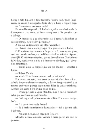 SEI LÁ



botas e pelo blusão) e deve trabalhar numa sociedade finan-
ceira, ou então é advogado. Basta abrir a boca e topo‑o logo.
    — Posso sentar‑me com vocês?
    Eu nem lhe respondo. A Luísa lança‑lhe uma baforada de
fumo para a cara como se fosse sem querer e diz que sim com
a cabeça.
    — O Francisco e eu estávamos ali a tentar adivinhar os
vossos nomes, e eu resolvi perguntar.
    A Luísa e eu trocámos um olhar cúmplice.
    — Chame lá o seu amigo, que ele é giro — diz a Luísa.
    O Francisco, que tem cara de parvo e é tudo menos giro,
está encostado ao bar, escondido atrás dum whisky. Aposto
que é JB. O nosso mensageiro, que se deve chamar Gonçalo ou
Salvador, acena com a mão e o Francisco obedece, qual cãozi-
nho amestrado.
    — Então diga lá como é que eu me chamo — desafia a
Luísa.
    — Talvez Vanda.
    — Vanda??? Acha‑me com cara de possidónia?
    Por acaso até tem, mas com os seus óculos Armani e o
cabelo impecavelmente cortado, o bâton irrepreensível e as
roupas que veste, parece tudo menos filha de uma cozinheira.
Até tem um certo bom ar que puxa ao pai.
    — Desculpe, não a quis ofender, mas é que o Francisco
acha que você tem cara de Vanda.
    — Está enganado, chamo‑me Ana Rita. E a minha amiga,
Sofia.
    — E o que é que vocês fazem?
    — Eu é mais casamentos e baptizados — foi o que me veio
à cabeça.
    — Ah, que giro, então organiza festas???
    Mordeu o isco, coitado. Ainda é mais parvo do que eu
pensava.


                             21
 