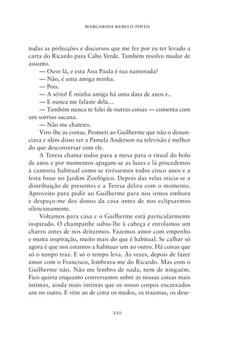 MARGARIDA REBELO PINTO



todas as prelecções e discursos que me fez por eu ter levado a
carta do Ricardo para Cabo Verde. Também resolvo mudar de
assunto.
     — Ouve lá, e esta Ana Paula é tua namorada?
     — Não, é uma amiga minha.
     — Pois.
     — A sério! É minha amiga há uma data de anos e..
     — E nunca me falaste dela…
     — Também nunca te falei de outras coisas — comenta com
um sorriso sacana.
     — Não me chateies.
     Viro‑lhe as costas. Prometi ao Guilherme que não o denun-
ciava e além disso ver a Pamela Anderson na televisão é melhor
do que desconversar com ele.
     A Teresa chama todos para a mesa para o ritual do bolo
de anos e por momentos apagam‑se as luzes e lá procedemos
à cantoria habitual como se tivéssemos todos cinco anos e a
festa fosse no Jardim Zoológico. Depois das velas inicia‑se a
distribuição de presentes e a Teresa delira com o momento.
Aproveito para pedir ao Guilherme para nos irmos embora
e despeço‑me dos donos da casa antes de nos eclipsarmos
silenciosamente.
     Voltamos para casa e o Guilherme está particularmente
inspirado. O champanhe subiu‑lhe à cabeça e enrolamos um
charro antes de nos deitarmos. Fazemos amor com empenho
e muita inspiração, muito mais do que é habitual. Se calhar só
agora é que nos estamos a habituar um ao outro. Há coisas que
só o tempo traz. E só o tempo leva. Às vezes, depois de fazer
amor com o Francisco, lembrava‑me do Ricardo. Mas com o
Guilherme não. Não me lembro de nada, nem de ninguém.
Fico quieta enquanto conversamos sobre as nossas coisas mais
íntimas, ainda mais íntimas que os nosso corpos encaixados
um no outro. E vêm ao de cima os medos, os traumas, os dese-


                                210
 