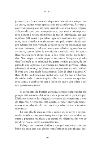 SEI LÁ



jos secretos e é exactamente aí que nos entendemos sempre um
ao outro, muitas vezes apenas com meias palavras. Às vezes a
conversa prolonga‑se até mais tarde do que seria desejável para
as horas de sono que tanto prezamos, mas nunca nos importa-
mos porque é nestes momentos de maior intimidade, em que
o pillow talk reina e prevalece, que nos sentimos mais próxi-
mos, mais amados e mais aceites um pelo outro. Acabamos
por adormecer com vontade de fazer outra vez amor, mas nem
sempre fazemos, e adormecemos consolados, agarrados um
ao outro, com o sabor da eternidade a embalar‑nos. Sei que o
Ricardo está para chegar mas já não tenho medo. Nem dúvi-
das. Nem sequer a mais pequena incerteza. Sei que ele já não
significa nada para mim, que faz parte do meu passado, de um
passado que já passou e se conjuga no pretérito perfeito. Talvez
não tenha tido força suficiente para o arrumar sozinha, o Gui-
lherme deu uma ajuda fundamental. Mas já virei a página. O
Ricardo foi um homem na minha vida, não foi nem é o homem
da minha vida. E conto explicar‑lhe isso na noite em que for-
mos jantar, a qual talvez seja a única em que o vou voltar a ver
nos próximos tempos.

     O aeroporto da Portela consegue sempre surpreender‑me
porque está em obras há vinte anos e pelos vistos para sempre.
Dirijo‑me à porta das chegadas e espero pacientemente o voo
do Ricardo. O coração está quieto, a bater ordenadamente,
como se o advento da sua presença não tivesse a mínima
relevância.
     Lá vem ele, de saco às costas, com o seu ar aéreo e despen-
teado, os olhos ansiosos e irrequietos à procura da minha cara
entre a pequena multidão que espera os viajantes. Em vez de
me dirigir a ele, deixo‑o encontrar‑me.
     Esboça um sorriso tímido e cumprimenta‑me com um
beijo na cara que não deixo transformar‑se em abraço. Ini-


                           211
 