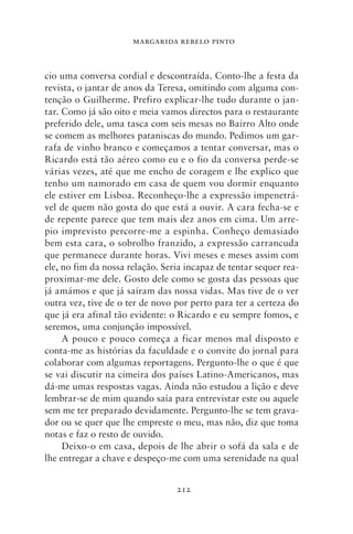 MARGARIDA REBELO PINTO



cio uma conversa cordial e descontraída. Conto‑lhe a festa da
revista, o jantar de anos da Teresa, omitindo com alguma con-
tenção o Guilherme. Prefiro explicar‑lhe tudo durante o jan-
tar. Como já são oito e meia vamos directos para o restaurante
preferido dele, uma tasca com seis mesas no Bairro Alto onde
se comem as melhores pataniscas do mundo. Pedimos um gar-
rafa de vinho branco e começamos a tentar conversar, mas o
Ricardo está tão aéreo como eu e o fio da conversa perde‑se
várias vezes, até que me encho de coragem e lhe explico que
tenho um namorado em casa de quem vou dormir enquanto
ele estiver em Lisboa. Reconheço‑lhe a expressão impenetrá-
vel de quem não gosta do que está a ouvir. A cara fecha‑se e
de repente parece que tem mais dez anos em cima. Um arre-
pio imprevisto percorre‑me a espinha. Conheço demasiado
bem esta cara, o sobrolho franzido, a expressão carrancuda
que permanece durante horas. Vivi meses e meses assim com
ele, no fim da nossa relação. Seria incapaz de tentar sequer rea-
proximar‑me dele. Gosto dele como se gosta das pessoas que
já amámos e que já saíram das nossa vidas. Mas tive de o ver
outra vez, tive de o ter de novo por perto para ter a certeza do
que já era afinal tão evidente: o Ricardo e eu sempre fomos, e
seremos, uma conjunção impossível.
     A pouco e pouco começa a ficar menos mal disposto e
conta‑me as histórias da faculdade e o convite do jornal para
colaborar com algumas reportagens. Pergunto‑lhe o que é que
se vai discutir na cimeira dos países Latino‑Americanos, mas
dá‑me umas respostas vagas. Ainda não estudou a lição e deve
lembrar‑se de mim quando saía para entrevistar este ou aquele
sem me ter preparado devidamente. Pergunto‑lhe se tem grava-
dor ou se quer que lhe empreste o meu, mas não, diz que toma
notas e faz o resto de ouvido.
     Deixo‑o em casa, depois de lhe abrir o sofá da sala e de
lhe entregar a chave e despeço‑me com uma serenidade na qual


                                 212
 