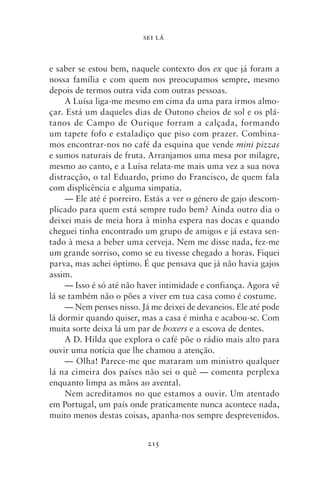 SEI LÁ



e saber se estou bem, naquele contexto dos ex que já foram a
nossa família e com quem nos preocupamos sempre, mesmo
depois de termos outra vida com outras pessoas.
     A Luísa liga‑me mesmo em cima da uma para irmos almo-
çar. Está um daqueles dias de Outono cheios de sol e os plá-
tanos de Campo de Ourique forram a calçada, formando
um tapete fofo e estaladiço que piso com prazer. Combina-
mos encontrar‑nos no café da esquina que vende mini pizzas
e sumos naturais de fruta. Arranjamos uma mesa por milagre,
mesmo ao canto, e a Luísa relata‑me mais uma vez a sua nova
distracção, o tal Eduardo, primo do Francisco, de quem fala
com displicência e alguma simpatia.
     — Ele até é porreiro. Estás a ver o género de gajo descom-
plicado para quem está sempre tudo bem? Ainda outro dia o
deixei mais de meia hora à minha espera nas docas e quando
cheguei tinha encontrado um grupo de amigos e já estava sen-
tado à mesa a beber uma cerveja. Nem me disse nada, fez‑me
um grande sorriso, como se eu tivesse chegado a horas. Fiquei
parva, mas achei óptimo. É que pensava que já não havia gajos
assim.
     — Isso é só até não haver intimidade e confiança. Agora vê
lá se também não o pões a viver em tua casa como é costume.
     — Nem penses nisso. Já me deixei de devaneios. Ele até pode
lá dormir quando quiser, mas a casa é minha e acabou‑se. Com
muita sorte deixa lá um par de boxers e a escova de dentes.
     A D. Hilda que explora o café põe o rádio mais alto para
ouvir uma notícia que lhe chamou a atenção.
     — Olha! Parece‑me que mataram um ministro qualquer
lá na cimeira dos países não sei o quê — comenta perplexa
enquanto limpa as mãos ao avental.
     Nem acreditamos no que estamos a ouvir. Um atentado
em Portugal, um país onde praticamente nunca acontece nada,
muito menos destas coisas, apanha‑nos sempre desprevenidos.


                           215
 