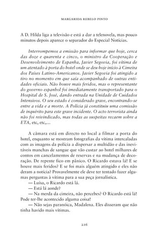 MARGARIDA REBELO PINTO



A D. Hilda liga a televisão e está a dar a telenovela, mas pouco
minutos depois aparece o separador do Especial Notícias.

     Interrompemos a emissão para informar que hoje, cerca
das doze e quarenta e cinco, o ministro da Cooperação e
Desenvolvimento de Espanha, Javier Segovia, foi vítima de
um atentado à porta do hotel onde se deu hoje início à Cimeira
dos Países Latino‑Americanos. Javier Segovia foi atingido a
tiro no momento em que saía acompanhado de outras enti‑
dades oficiais. Não houve mais feridos, mas o representante
do governo espanhol foi imediatamente transportado para o
Hospital de S. José, dando entrada na Unidade de Cuidados
Intensivos. O seu estado é considerado grave, encontrando‑se
entre a vida e a morte. A Polícia já constituiu uma comissão
de inquérito para este grave incidente. O acto terrorista ainda
não foi reivindicado, mas todas as suspeitas recaem sobre a
ETA, etc, etc,…

    A câmara está em directo no local a filmar a porta do
hotel, enquanto se mostram fotografias da vítima intercaladas
com as imagens da polícia a dispersar a multidão e das inevi-
táveis manchas de sangue que vão custar ao hotel milhares de
contos em cancelamentos de reservas e na mudança de deco-
ração. De repente fico em pânico. O Ricardo estava lá! E se
houve mais feridos? E se foi mais alguém atingido e eles não
deram a notícia? Provavelmente ele deve ter tentado fazer algu-
mas perguntas à vítima para a sua peça jornalística.
    — Luísa, o Ricardo está lá.
    — Está lá aonde?
    — Na merda da cimeira, não percebes? O Ricardo está lá!
Pode ter‑lhe acontecido alguma coisa!
    — Não sejas paranóica, Madalena. Eles disseram que não
tinha havido mais vítimas.


                                 216
 