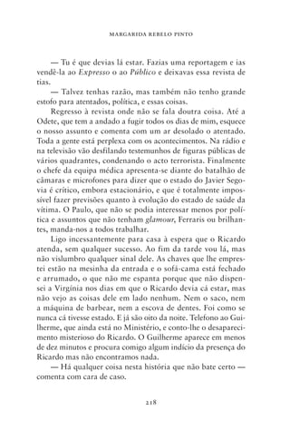 MARGARIDA REBELO PINTO



      — Tu é que devias lá estar. Fazias uma reportagem e ias
vendê‑la ao Expresso o ao Público e deixavas essa revista de
tias.
      — Talvez tenhas razão, mas também não tenho grande
estofo para atentados, política, e essas coisas.
      Regresso à revista onde não se fala doutra coisa. Até a
Odete, que tem a andado a fugir todos os dias de mim, esquece
o nosso assunto e comenta com um ar desolado o atentado.
Toda a gente está perplexa com os acontecimentos. Na rádio e
na televisão vão desfilando testemunhos de figuras públicas de
vários quadrantes, condenando o acto terrorista. Finalmente
o chefe da equipa médica apresenta‑se diante do batalhão de
câmaras e microfones para dizer que o estado do Javier Sego-
via é crítico, embora estacionário, e que é totalmente impos-
sível fazer previsões quanto à evolução do estado de saúde da
vítima. O Paulo, que não se podia interessar menos por polí-
tica e assuntos que não tenham glamour, Ferraris ou brilhan-
tes, manda‑nos a todos trabalhar.
      Ligo incessantemente para casa à espera que o Ricardo
atenda, sem qualquer sucesso. Ao fim da tarde vou lá, mas
não vislumbro qualquer sinal dele. As chaves que lhe empres-
tei estão na mesinha da entrada e o sofá‑cama está fechado
e arrumado, o que não me espanta porque que não dispen-
sei a Virgínia nos dias em que o Ricardo devia cá estar, mas
não vejo as coisas dele em lado nenhum. Nem o saco, nem
a máquina de barbear, nem a escova de dentes. Foi como se
nunca cá tivesse estado. E já são oito da noite. Telefono ao Gui-
lherme, que ainda está no Ministério, e conto‑lhe o desapareci-
mento misterioso do Ricardo. O Guilherme aparece em menos
de dez minutos e procura comigo algum indício da presença do
Ricardo mas não encontramos nada.
      — Há qualquer coisa nesta história que não bate certo —
comenta com cara de caso.


                                 218
 