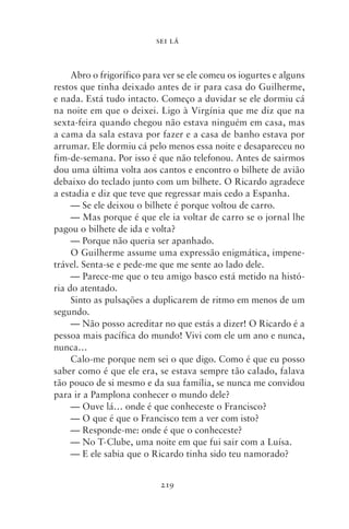 SEI LÁ



     Abro o frigorífico para ver se ele comeu os iogurtes e alguns
restos que tinha deixado antes de ir para casa do Guilherme,
e nada. Está tudo intacto. Começo a duvidar se ele dormiu cá
na noite em que o deixei. Ligo à Virgínia que me diz que na
sexta‑feira quando chegou não estava ninguém em casa, mas
a cama da sala estava por fazer e a casa de banho estava por
arrumar. Ele dormiu cá pelo menos essa noite e desapareceu no
fim‑de‑semana. Por isso é que não telefonou. Antes de sairmos
dou uma última volta aos cantos e encontro o bilhete de avião
debaixo do teclado junto com um bilhete. O Ricardo agradece
a estadia e diz que teve que regressar mais cedo a Espanha.
     — Se ele deixou o bilhete é porque voltou de carro.
     — Mas porque é que ele ia voltar de carro se o jornal lhe
pagou o bilhete de ida e volta?
     — Porque não queria ser apanhado.
     O Guilherme assume uma expressão enigmática, impene-
trável. Senta‑se e pede‑me que me sente ao lado dele.
     — Parece‑me que o teu amigo basco está metido na histó-
ria do atentado.
     Sinto as pulsações a duplicarem de ritmo em menos de um
segundo.
     — Não posso acreditar no que estás a dizer! O Ricardo é a
pessoa mais pacífica do mundo! Vivi com ele um ano e nunca,
nunca…
     Calo‑me porque nem sei o que digo. Como é que eu posso
saber como é que ele era, se estava sempre tão calado, falava
tão pouco de si mesmo e da sua família, se nunca me convidou
para ir a Pamplona conhecer o mundo dele?
     — Ouve lá… onde é que conheceste o Francisco?
     — O que é que o Francisco tem a ver com isto?
     — Responde‑me: onde é que o conheceste?
     — No T‑Clube, uma noite em que fui sair com a Luísa.
     — E ele sabia que o Ricardo tinha sido teu namorado?


                            219
 