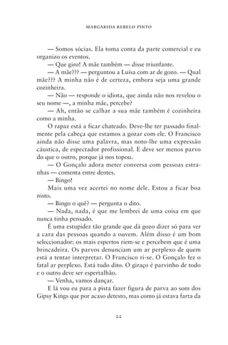 MARGARIDA REBELO PINTO



     — Somos sócias. Ela toma conta da parte comercial e eu
organizo os eventos.
     — Que giro! A mãe também — disse triunfante.
     — A mãe??? — perguntou a Luísa com ar de gozo. — Qual
mãe??? A minha não é de certeza, embora seja uma grande
cozinheira.
     — Não — responde o idiota, que ainda não nos revelou o
seu nome —, a minha mãe, percebe?
     — Ah, então se calhar a sua mãe também é cozinheira
como a minha.
     O rapaz está a ficar chateado. Deve‑lhe ter passado final-
mente pela cabeça que estamos a gozar com ele. O Francisco
ainda não disse uma palavra, mas noto‑lhe uma expressão
cáustica, de espectador profissional. E deve ser menos parvo
do que o outro, porque já nos topou.
     — O Gonçalo adora meter conversa com pessoas estra-
nhas — comenta entre dentes.
     — Bingo!
     Mais uma vez acertei no nome dele. Estou a ficar boa
nisto.
     — Bingo o quê? — pergunta o dito.
     — Nada, nada, é que me lembrei de uma coisa em que
nunca tinha pensado.
     É uma estupidez tão grande que dá gozo dizer só para ver
a cara das pessoas quando a ouvem. Além disso é um bom
seleccionador: os mais espertos riem‑se e percebem que é uma
brincadeira. Os parvos denunciam um ar perplexo de quem
está a tentar interpretar. O Francisco ri‑se. O Gonçalo fez o
fatal ar perplexo. Está tudo dito. O giraço é parvinho de todo
e o outro deve ser espertalhão.
     — Venha, vamos dançar.
     E lá vou eu para a pista fazer figura de parva ao som dos
Gipsy Kings que por acaso detesto, mas como já estava farta da


                              22
 