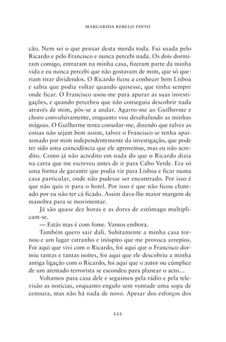 MARGARIDA REBELO PINTO



cão. Nem sei o que pensar desta merda toda. Fui usada pelo
Ricardo e pelo Francisco e nunca percebi nada. Os dois dormi-
ram comigo, entraram na minha casa, fizeram parte da minha
vida e eu nunca percebi que não gostavam de mim, que só que-
riam tirar dividendos. O Ricardo ficou a conhecer bem Lisboa
e sabia que podia voltar quando quisesse, que tinha sempre
onde ficar. O Francisco usou‑me para apurar as suas investi-
gações, e quando percebeu que não conseguia descobrir nada
através de mim, pôs‑se a andar. Agarro‑me ao Guilherme e
choro convulsivamente, enquanto vou desabafando as minhas
mágoas. O Guilherme tenta consolar‑me, dizendo que talvez as
coisas não sejam bem assim, talvez o Francisco se tenha apai-
xonado por mim independentemente da investigação, que pode
ter sido uma coincidência que ele aproveitou, mas eu não acre-
dito. Como já não acredito em nada do que o Ricardo dizia
na carta que me escreveu antes de ir para Cabo Verde. Era só
uma forma de garantir que podia vir para Lisboa e ficar numa
casa particular, onde não pudesse ser encontrado. Por isso é
que não quis ir para o hotel. Por isso é que não ficou chate-
ado por eu não ter cá ficado. Assim dava‑lhe maior margem de
manobra para se movimentar.
     Já são quase dez horas e as dores de estômago multipli-
cam‑se.
     — Estás mas é com fome. Vamos embora.
     Também quero sair dali. Subitamente a minha casa tor-
nou‑e um lugar estranho e inóspito que me provoca arrepios.
Foi aqui que vivi com o Ricardo, foi aqui que o Francisco dor-
miu tantas e tantas noites, foi aqui que ele descobriu a minha
antiga ligação com o Ricardo, foi aqui que o autor ou cúmplice
de um atentado terrorista se escondeu para planear o acto…
     Voltamos para casa dele e seguimos pela rádio e pela tele-
visão as notícias, enquanto engulo sem vontade uma sopa de
cenoura, mas não há nada de novo. Apesar dos esforços dos


                                222
 