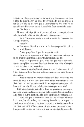 SEI LÁ



repórteres, não se consegue juntar nenhum dado novo ao caso.
Antes de adormecer, depois de ter tomado um calmante e
bebido um chá de cidreira que o Guilherme me fez, lembro‑me
que disse ao Francisco que o Ricardo ia ficar em minha casa.
     — Guilherme…
     O meu príncipe já está quase a dormir e responde‑me
debaixo dos lençóis um sim abafado e impaciente.
     — Se o Francisco andava a seguir o rasto do Ricardo, eles
já o apanharam.
     — Porquê?
     — Porque eu disse‑lhe nos anos da Teresa que o Ricardo ia
ficar em minha casa.
     — A que propósito é que lhe contaste isso?
     — Porque ele começou a irritar‑me e como eu sei que ele
tinha imensos ciúmes do Ricardo, resolvi chateá‑lo.
     — Mas tu és parva ou quê? Não vês que podes ser consi-
derada cúmplice, se isto tudo se confirmar, por teres albergado
na tua residência um terrorista?
     — Como, se eu não fazia ideia nenhuma desta merda toda?
Além disso eu disse‑lhe que ia ficar aqui em tua casa durante
estes dias…
     — Não interessa! O Francisco não tem de saber que tu não
sabes de nada e metes debaixo do teu tecto um terrorista, três
dias antes de um atentado ao ministro do governo do país dele!
Porque é que não ficaste calada, ao menos por uma vez?
     Está visivelmente irritado e deve ter perdido o sono, por-
que já se levantou da cama e anda pelo quarto de pijama de um
lado para o outro, gesticulando com alguma descoordenação.
     — Não vês que o Francisco sabe que eu não sei de nada?
E tu também não sabes, estamos aqui os dois a extrapolar a
partir de uma série de conclusões que tu construíste com base
nas tuas suposições! Nada nem ninguém nos confirmou que o
Ricardo está metido na história e que é cúmplice do atentado.


                          223
 