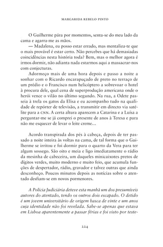 MARGARIDA REBELO PINTO



     O Guilherme pára por momentos, senta‑se do meu lado da
cama e agarra‑me as mãos.
     — Madalena, eu posso estar errado, mas mentaliza‑te que
o mais provável é estar certo. Não percebes que há demasiadas
coincidências nesta história toda? Bem, mas o melhor agora é
irmos dormir, não adianta nada estarmos aqui a massacrar‑nos
com conjecturas.
     Adormeço mais de uma hora depois e passo a noite a
sonhar com o Ricardo encarapuçado de preto no terraço de
um prédio e o Francisco num helicóptero a sobrevoar o hotel
à procura dele, qual cena de superprodução americana onde o
herói vence o vilão no último segundo. Na rua, a Odete pas-
seia à trela os gatos da Elisa e eu acompanho tudo na quali-
dade de repórter de televisão, a transmitir em directo via saté-
lite para a cnn. A certa altura aparecem a Catarina e a Luísa a
perguntar‑me se já comprei o presente de anos à Teresa e para
não me esquecer de levar o leite creme…

     Acordo transpirada dos pés à cabeça, depois de ter pas-
sado a noite inteira às voltas na cama, de tal forma que o Gui-
lherme se irritou e foi dormir para o quarto da Vera para ter
algum sossego. São oito e meia e ligo imediatamente o rádio
da mesinha de cabeceira, um daqueles minicaixotes pretos de
dígitos verdes, muito moderno e muito feio, que acumula fun-
ções de despertador, rádio, gravador e talvez outras que ainda
desconheço. Poucos minutos depois as notícias sobre o aten-
tado desfiam‑se em novos pormenores.

    A Polícia Judiciária deteve esta manhã um dos presumíveis
autores do atentado, tendo os outros dois escapado. O detido
é um jovem universitário de origem basca de vinte e um anos
cuja identidade não foi revelada. Sabe‑se apenas que estava
em Lisboa aparentemente a passar férias e foi visto por teste‑


                                 224
 