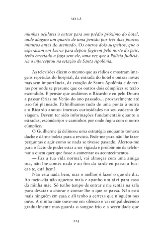 SEI LÁ



munhas oculares a entrar para um prédio próximo do hotel,
onde alugara um quarto de uma pensão por três dias poucos
minutos antes do atentado. Os outros dois suspeitos, que o
esperavam em Leiria para depois fugirem pelo norte do país,
terão encetado a fuga sem ele, uma vez que a Polícia Judiciá‑
ria o interceptou na estação de Santa Apolónia.

    As televisões dizem o mesmo que as rádios e mostram ima-
gens repetidas do hospital, da entrada do hotel e outras novas
mas sem importância, da estação de Santa Apolónia e de ter-
ras por onde se presume que os outros dois cúmplices se terão
escondido. E pensar que andámos o Ricardo e eu pelo Douro
a passar férias no Verão do ano passado… provavelmente até
isso foi planeado. Palmilhamos tudo de uma ponta à outra
e o Ricardo anotou imensas curiosidades no seu caderno de
viagem. Devem ter sido informações fundamentais quanto a
estradas, esconderijos e caminhos por onde fugiu com o outro
cúmplice.
    O Guilherme já delineou uma estratégia enquanto tomava
duche e dá‑me boleia para a revista. Pede‑me para não lhe fazer
perguntas e agir como se nada se tivesse passado. Alertou‑me
para o facto de poder estar a ser vigiada e proibiu‑me de telefo-
nar a quem quer que fosse a comentar os acontecimentos.
    — Faz a tua vida normal, vai almoçar com uma amiga
tua, não lhe contes nada e ao fim da tarde eu passo a bus-
car‑te, está bem?
    Não está nada bem, mas o melhor é fazer o que ele diz.
Ao meio‑dia não aguento mais e apanho um táxi para casa
da minha mãe. Só tenho tempo de entrar e me sentar na sala
para desatar a chorar e contar‑lhe o que se passa. Não está
mais ninguém em casa e ali tenho a certeza que ninguém nos
ouve. A minha mãe ouve‑me em silêncio e vai empalidecendo
gradualmente mas guarda o sangue‑frio e a serenidade que


                           225
 