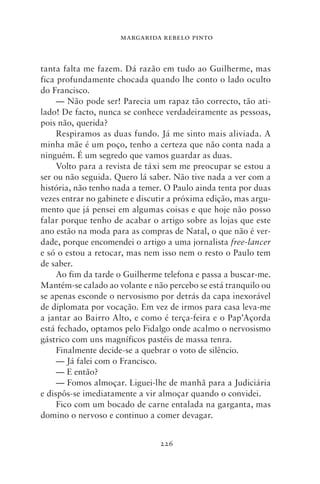 MARGARIDA REBELO PINTO



tanta falta me fazem. Dá razão em tudo ao Guilherme, mas
fica profundamente chocada quando lhe conto o lado oculto
do Francisco.
     — Não pode ser! Parecia um rapaz tão correcto, tão ati-
lado! De facto, nunca se conhece verdadeiramente as pessoas,
pois não, querida?
     Respiramos as duas fundo. Já me sinto mais aliviada. A
minha mãe é um poço, tenho a certeza que não conta nada a
ninguém. É um segredo que vamos guardar as duas.
     Volto para a revista de táxi sem me preocupar se estou a
ser ou não seguida. Quero lá saber. Não tive nada a ver com a
história, não tenho nada a temer. O Paulo ainda tenta por duas
vezes entrar no gabinete e discutir a próxima edição, mas argu-
mento que já pensei em algumas coisas e que hoje não posso
falar porque tenho de acabar o artigo sobre as lojas que este
ano estão na moda para as compras de Natal, o que não é ver-
dade, porque encomendei o artigo a uma jornalista free‑lancer
e só o estou a retocar, mas nem isso nem o resto o Paulo tem
de saber.
     Ao fim da tarde o Guilherme telefona e passa a buscar‑me.
Mantém‑se calado ao volante e não percebo se está tranquilo ou
se apenas esconde o nervosismo por detrás da capa inexorável
de diplomata por vocação. Em vez de irmos para casa leva‑me
a jantar ao Bairro Alto, e como é terça‑feira e o Pap’Açorda
está fechado, optamos pelo Fidalgo onde acalmo o nervosismo
gástrico com uns magníficos pastéis de massa tenra.
     Finalmente decide‑se a quebrar o voto de silêncio.
     — Já falei com o Francisco.
     — E então?
     — Fomos almoçar. Liguei‑lhe de manhã para a Judiciária
e dispôs‑se imediatamente a vir almoçar quando o convidei.
     Fico com um bocado de carne entalada na garganta, mas
domino o nervoso e continuo a comer devagar.


                                226
 