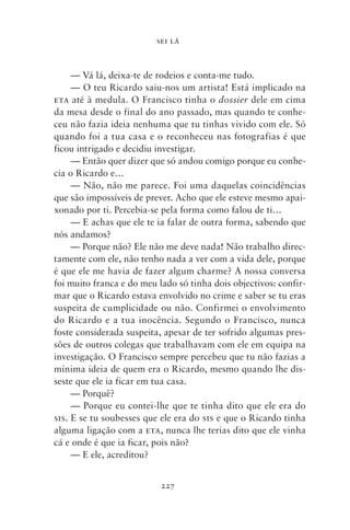 SEI LÁ



     — Vá lá, deixa‑te de rodeios e conta‑me tudo.
     — O teu Ricardo saiu‑nos um artista! Está implicado na
eta até à medula. O Francisco tinha o dossier dele em cima
da mesa desde o final do ano passado, mas quando te conhe-
ceu não fazia ideia nenhuma que tu tinhas vivido com ele. Só
quando foi a tua casa e o reconheceu nas fotografias é que
ficou intrigado e decidiu investigar.
     — Então quer dizer que só andou comigo porque eu conhe-
cia o Ricardo e…
     — Não, não me parece. Foi uma daquelas coincidências
que são impossíveis de prever. Acho que ele esteve mesmo apai-
xonado por ti. Percebia‑se pela forma como falou de ti…
     — E achas que ele te ia falar de outra forma, sabendo que
nós andamos?
     — Porque não? Ele não me deve nada! Não trabalho direc-
tamente com ele, não tenho nada a ver com a vida dele, porque
é que ele me havia de fazer algum charme? A nossa conversa
foi muito franca e do meu lado só tinha dois objectivos: confir-
mar que o Ricardo estava envolvido no crime e saber se tu eras
suspeita de cumplicidade ou não. Confirmei o envolvimento
do Ricardo e a tua inocência. Segundo o Francisco, nunca
foste considerada suspeita, apesar de ter sofrido algumas pres-
sões de outros colegas que trabalhavam com ele em equipa na
investigação. O Francisco sempre percebeu que tu não fazias a
mínima ideia de quem era o Ricardo, mesmo quando lhe dis-
seste que ele ia ficar em tua casa.
     — Porquê?
     — Porque eu contei‑lhe que te tinha dito que ele era do
sis. E se tu soubesses que ele era do sis e que o Ricardo tinha
alguma ligação com a eta, nunca lhe terias dito que ele vinha
cá e onde é que ia ficar, pois não?
     — E ele, acreditou?


                           227
 