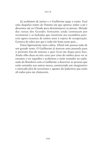 SEI LÁ



     Já acabámos de jantar e o Guilherme paga a conta. Está
uma daquelas noites de Outono em que apetece andar a pé e
descemos até ao Chiado para desentorpecer as pernas. Metade
das ruínas dos Grandes Armazéns ainda continuam por
reconstruir e as fachadas que resistiram aos escombros pare-
cem agora exaustas de tantos anos à espera de recuperação.
Gostava de saber por que é tudo tão lento neste país…
     Estou ligeiramente mais calma. Afinal não passou tudo de
um grande susto. O Guilherme já marcou uma pousada para
o próximo fim‑de‑semana e quer levar‑me daqui para fora.
Ainda olho duas ou três vezes por cima do ombro para ver se
estamos a ser seguidos e acabamos a noite sentados na espla-
nada da Brasileira com o Guilherme a descrever as pessoas que
estão sentadas nas outras mesas, construindo um imaginativo
e intricado plot de terroristas e agentes da Judiciária que estão
ali todos para me chatearem.




                           229
 