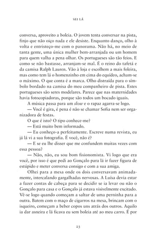 SEI LÁ



conversa, aproveito a boleia. O jovem tenta conversar na pista,
finjo que não oiço nada e ele desiste. Enquanto danço, olho à
volta e entristeço‑me com o panorama. Não há, no meio de
tanta gente, uma única mulher bem­‑arranjada ou um homem
para quem valha a pena olhar. Os portugueses são tão feios. E
como se não bastasse, arranjam‑se mal. É o reino do tafetá e
da camisa Ralph Lauren. Vão à loja e escolhem a mais foleira,
mas como tem lá o homenzinho em cima do equídeo, acham‑se
o máximo. O que conta é a marca. Olho distraída para o sím-
bolo bordado na camisa do meu companheiro de pista. Estes
portugueses são seres modelares. Parece que nas maternidades
havia fotocopiadoras, porque são todos um bocado iguais.
     A música passa para um slow e o rapaz agarra‑se logo.
     — Você é gira, é pena é não se chamar Sofia nem ser orga-
nizadora de festas.
     O que é isto? O tipo conhece‑me?
     — Está muito bem informado.
     — Eu conheço‑a perfeitamente. Escreve numa revista, eu
já lá vi a sua fotografia. É você, não é?
     — E se eu lhe disser que me confundem muitas vezes com
essa pessoa?
     — Não, não, eu sou bom fisionomista. Vi logo que era
você, por isso é que pedi ao Gonçalo para lá ir fazer figura de
estúpido e meter conversa consigo e com a sua amiga.
     Olhei para a mesa onde os dois conversavam animada-
mente, intercalando gargalhadas nervosas. A Luísa devia estar
a fazer contas de cabeça para se decidir se ia levar ou não o
Gonçalo para casa e o Gonçalo já estava visivelmente excitado.
Vê‑se logo quando começam a saltar de uma perninha para a
outra. Batem com o maço de cigarros na mesa, brincam com o
isqueiro, começam a beber copos uns atrás dos outros. Aquilo
ia dar asneira e lá ficava eu sem boleia até ao meu carro. É por


                              23
 