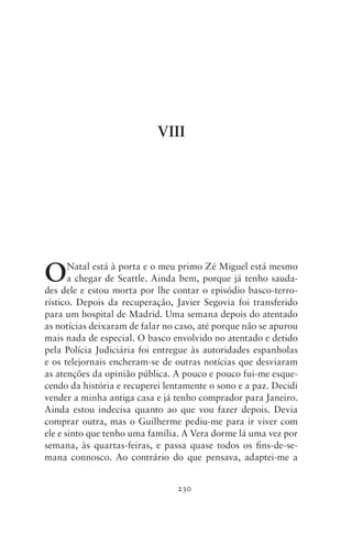 VIII




O      Natal está à porta e o meu primo Zé Miguel está mesmo
       a chegar de Seattle. Ainda bem, porque já tenho sauda-
des dele e estou morta por lhe contar o episódio basco‑terro­­
rístico. Depois da recuperação, Javier Segovia foi transferido
para um hospital de Madrid. Uma semana depois do atentado
as notícias deixaram de falar no caso, até porque não se apurou
mais nada de especial. O basco envolvido no atentado e detido
pela Polícia Judiciária foi entregue às autoridades espanholas
e os telejornais encheram‑se de outras notícias que desviaram
as atenções da opinião pública. A pouco e pouco fui‑me esque-
cendo da história e recuperei lentamente o sono e a paz. Decidi
vender a minha antiga casa e já tenho comprador para Janeiro.
Ainda estou indecisa quanto ao que vou fazer depois. Devia
comprar outra, mas o Guilherme pediu‑me para ir viver com
ele e sinto que tenho uma família. A Vera dorme lá uma vez por
semana, às quartas‑feiras, e passa quase todos os fins‑de‑se­
mana connosco. Ao contrário do que pensava, adaptei‑me a


                                 230
 