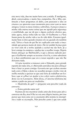SEI LÁ



esta nova vida, dou‑me muito bem com a miúda. É inteligente,
dócil, conversadora e muito boa companhia. Pai e filha con-
tinuam a fazer programas só deles, com passeatas e idas ao
cinema e eu aproveito esses momentos para estar com os meus
amigos e visitar os meus irmãos e sobrinhos. A pouco e pouco a
minha vida entrou numa rotina que me agrada pela segurança
e estabilidade, que me dá paz e algum conforto afectivo que,
sinto agora, nunca tinha tido na vida. O Guilherme e a Vera
fazem parte da minha vida e eu da vida deles. Estamos igual-
mente bem os dois quando estamos sós ou quando ela também
está. Talvez o facto do pai lhe ter explicado com toda a since-
ridade que gostava muito de mim e lhe ter pedido licença para
eu viver com ele a tenha ajudado a aceitar‑me tão bem. Já a
levei comigo às compras e ajudou‑me a escolher roupa. Depois
fomos almoçar ao McDonald’s, o que a deixou radiante por-
que o Guilherme sempre se recusou a levá‑la, e como adorámos
ir a duas combinámos que era o nosso segredo e que não lhe
dizía­ os nada.
      m
     A Luísa mantém o romance com o Eduardo, para grande
espanto de todas nós, e o Bernardo convidou‑me para almoçar
fora e fazer as pazes comigo. Garantiu‑me que acabou mesmo
tudo com a Odete e desta vez acreditei porque a tenho visto de
orelha murcha a queixar‑se que está farta de trabalhar em Lis-
boa e que se calhar vai ajudar a tia a abrir outro cabeleireiro,
desta vez no Laranjeiro. Além disso, a Catarina telefonou‑me
ontem a pedir‑me para ser madrinha.
     — Madrinha de quê? — perguntei sem perceber nada da
conversa.
     — Estou grávida outra vez!
     Ficámos de nos encontrar ainda antes das festas para pôr a
conversa em dia, mas li‑lhe na voz uma alegria imensa, por isso
parece que mais uma vez o casamento dela resistiu às intempé-
ries e tudo se recompôs. Não percebo como é que tem saúde


                           231
 
