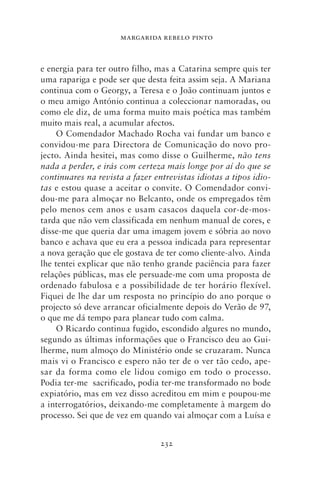 MARGARIDA REBELO PINTO



e energia para ter outro filho, mas a Catarina sempre quis ter
uma rapariga e pode ser que desta feita assim seja. A Mariana
continua com o Georgy, a Teresa e o João continuam juntos e
o meu amigo António continua a coleccionar namoradas, ou
como ele diz, de uma forma muito mais poética mas também
muito mais real, a acumular afectos.
     O Comendador Machado Rocha vai fundar um banco e
convidou‑me para Directora de Comunicação do novo pro-
jecto. Ainda hesitei, mas como disse o Guilherme, não tens
nada a perder, e irás com certeza mais longe por aí do que se
continuares na revista a fazer entrevistas idiotas a tipos idio‑
tas e estou quase a aceitar o convite. O Comendador convi-
dou‑me para almoçar no Belcanto, onde os empregados têm
pelo menos cem anos e usam casacos daquela cor‑de‑mos-
tarda que não vem classificada em nenhum manual de cores, e
disse‑me que queria dar uma imagem jovem e sóbria ao novo
banco e achava que eu era a pessoa indicada para representar
a nova geração que ele gostava de ter como cliente‑alvo. Ainda
lhe tentei explicar que não tenho grande paciência para fazer
relações públicas, mas ele persuade‑me com uma proposta de
ordenado fabulosa e a possibilidade de ter horário flexível.
Fiquei de lhe dar um resposta no princípio do ano porque o
projecto só deve arrancar oficialmente depois do Verão de 97,
o que me dá tempo para planear tudo com calma.
     O Ricardo continua fugido, escondido algures no mundo,
segundo as últimas informações que o Francisco deu ao Gui-
lherme, num almoço do Ministério onde se cruzaram. Nunca
mais vi o Francisco e espero não ter de o ver tão cedo, ape-
sar da forma como ele lidou comigo em todo o processo.
Podia ter‑me sacrificado, podia ter‑me transformado no bode
expiatório, mas em vez disso acreditou em mim e poupou‑me
a interrogatórios, deixando‑me completamente à margem do
processo. Sei que de vez em quando vai almoçar com a Luísa e


                                 232
 
