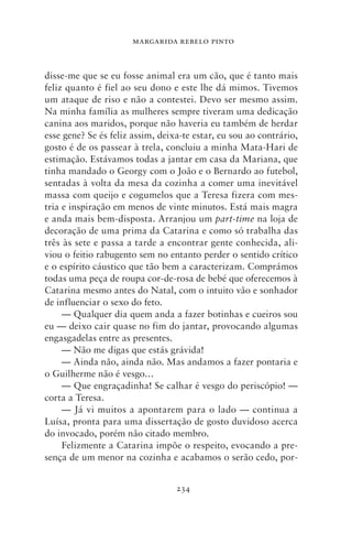 MARGARIDA REBELO PINTO



disse‑me que se eu fosse animal era um cão, que é tanto mais
feliz quanto é fiel ao seu dono e este lhe dá mimos. Tivemos
um ataque de riso e não a contestei. Devo ser mesmo assim.
Na minha família as mulheres sempre tiveram uma dedicação
canina aos maridos, porque não haveria eu também de herdar
esse gene? Se és feliz assim, deixa‑te estar, eu sou ao contrário,
gosto é de os passear à trela, concluiu a minha Mata‑Hari de
estimação. Estávamos todas a jantar em casa da Mariana, que
tinha mandado o Georgy com o João e o Bernardo ao futebol,
sentadas à volta da mesa da cozinha a comer uma inevitável
massa com queijo e cogumelos que a Teresa fizera com mes-
tria e inspiração em menos de vinte minutos. Está mais magra
e anda mais bem‑disposta. Arranjou um part‑time na loja de
decoração de uma prima da Catarina e como só trabalha das
três às sete e passa a tarde a encontrar gente conhecida, ali-
viou o feitio rabugento sem no entanto perder o sentido crítico
e o espírito cáustico que tão bem a caracterizam. Comprámos
todas uma peça de roupa cor‑de‑rosa de bebé que oferecemos à
Catarina mesmo antes do Natal, com o intuito vão e sonhador
de influenciar o sexo do feto.
     — Qualquer dia quem anda a fazer botinhas e cueiros sou
eu — deixo cair quase no fim do jantar, provocando algumas
engasgadelas entre as presentes.
     — Não me digas que estás grávida!
     — Ainda não, ainda não. Mas andamos a fazer pontaria e
o Guilherme não é vesgo…
     — Que engraçadinha! Se calhar é vesgo do periscópio! —
corta a Teresa.
     — Já vi muitos a apontarem para o lado — continua a
Luísa, pronta para uma dissertação de gosto duvidoso acerca
do invocado, porém não citado membro.
     Felizmente a Catarina impõe o respeito, evocando a pre-
sença de um menor na cozinha e acabamos o serão cedo, por-


                                  234
 
