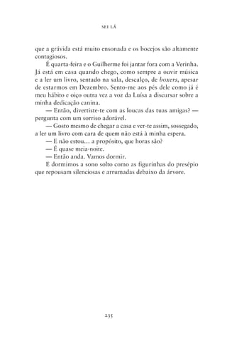 SEI LÁ



que a grávida está muito ensonada e os bocejos são altamente
contagiosos.
     É quarta‑feira e o Guilherme foi jantar fora com a Verinha.
Já está em casa quando chego, como sempre a ouvir música
e a ler um livro, sentado na sala, descalço, de boxers, apesar
de estarmos em Dezembro. Sento‑me aos pés dele como já é
meu hábito e oiço outra vez a voz da Luísa a discursar sobre a
minha dedicação canina.
     — Então, divertiste‑te com as loucas das tuas amigas? —
pergunta com um sorriso adorável.
     — Gosto mesmo de chegar a casa e ver‑te assim, sossegado,
a ler um livro com cara de quem não está à minha espera.
     — E não estou… a propósito, que horas são?
     — É quase meia‑noite.
     — Então anda. Vamos dormir.
     E dormimos a sono solto como as figurinhas do presépio
que repousam silenciosas e arrumadas debaixo da árvore.




                           235
 