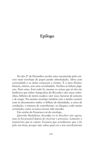 Epílogo




    No dia 27 de Dezembro recebo uma encomenda pelo cor-
reio num envelope de papel pardo almofadado. Abro com
curiosidade e as mãos começam a tremer. É o meu filofax.
Intacto, inteiro, sem uma arranhadela. Verifico se faltam pági-
nas. Nem uma. Está tudo lá, mesmo as coisas que já não me
lembrava que tinha: fotografias do Ricardo e dos meus sobri-
nhos, bilhetes de metro usados e por usar, facturas de jantares
e de roupa. No mesmo envelope também está a minha carteira
com os documentos todos: o bilhete de identidade, a carta de
condução, o número de contribuinte, os cheques, tudo muito
arrumado, como se nunca tivesse sido mexido.
    Um cartão do Francisco cai do envelope.
    Querida Madalena: desculpa só te devolver isto agora,
mas só foi possível depois de encerrar o processo. Lamento o
transtorno que te causei. Gostava que acreditasses que o fiz
pelo teu bem, porque não sabia qual era o teu envolvimento


                                 236
 
