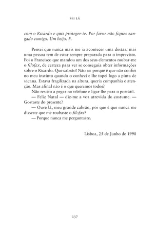 SEI LÁ



com o Ricardo e quis proteger‑te. Por favor não fiques zan‑
gada comigo. Um beijo. F.

     Pensei que nunca mais me ia acontecer uma destas, mas
uma pessoa tem de estar sempre preparada para o imprevisto.
Foi o Francisco que mandou um dos seus elementos roubar‑me
o filofax, de certeza para ver se conseguia obter informações
sobre o Ricardo. Que cabrão! Não sei porque é que não confiei
no meu instinto quando o conheci e lhe topei logo a pinta de
sacana. Estava fragilizada na altura, queria companhia e aten-
ção. Mas afinal não é o que queremos todos?
     Não resisto a pegar no telefone e ligar‑lhe para o portátil.
     — Feliz Natal — diz‑me a voz atrevida do costume. —
Gostaste do presente?
     — Ouve lá, meu grande cabrão, por que é que nunca me
disseste que me roubaste o filofax?
     — Porque nunca me perguntaste.


                                   Lisboa, 25 de Junho de 1998




                           237
 