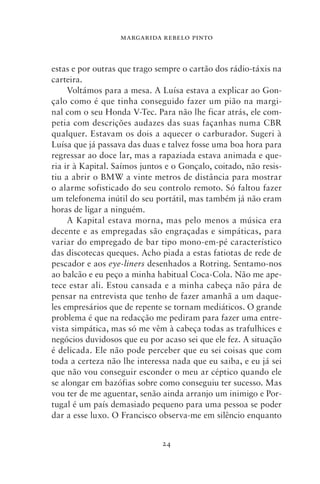 MARGARIDA REBELO PINTO



estas e por outras que trago sempre o cartão dos rádio‑táxis na
carteira.
     Voltámos para a mesa. A Luísa estava a explicar ao Gon-
çalo como é que tinha conseguido fazer um pião na margi-
nal com o seu Honda V‑Tec. Para não lhe ficar atrás, ele com-
petia com descrições audazes das suas façanhas numa CBR
qualquer. Estavam os dois a aquecer o carburador. Sugeri à
Luísa que já passava das duas e talvez fosse uma boa hora para
regressar ao doce lar, mas a rapaziada estava animada e que-
ria ir à Kapital. Saímos juntos e o Gonçalo, coitado, não resis-
tiu a abrir o BMW a vinte metros de distância para mostrar
o alarme sofisticado do seu controlo remoto. Só faltou fazer
um telefonema inútil do seu portátil, mas também já não eram
horas de ligar a ninguém.
     A Kapital estava morna, mas pelo menos a música era
decente e as empregadas são engraçadas e simpáticas, para
variar do empregado de bar tipo mono‑em‑pé característico
das discotecas queques. Acho piada a estas fatiotas de rede de
pescador e aos eye‑liners desenhados a Rotring. Sentamo‑nos
ao balcão e eu peço a minha habitual Coca‑Cola. Não me ape-
tece estar ali. Estou cansada e a minha cabeça não pára de
pensar na entrevista que tenho de fazer amanhã a um daque-
les empresários que de repente se tornam mediáticos. O grande
problema é que na redacção me pediram para fazer uma entre-
vista simpática, mas só me vêm à cabeça todas as trafulhices e
negócios duvidosos que eu por acaso sei que ele fez. A situação
é delicada. Ele não pode perceber que eu sei coisas que com
toda a certeza não lhe interessa nada que eu saiba, e eu já sei
que não vou conseguir esconder o meu ar céptico quando ele
se alongar em bazófias sobre como conseguiu ter sucesso. Mas
vou ter de me aguentar, senão ainda arranjo um inimigo e Por-
tugal é um país demasiado pequeno para uma pessoa se poder
dar a esse luxo. O Francisco observa‑me em silêncio enquanto


                              24
 