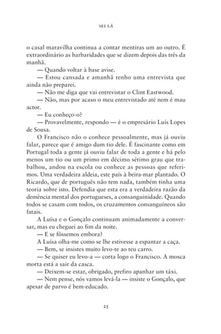 SEI LÁ



o casal maravilha continua a contar mentiras um ao outro. É
extraordinário as barbaridades que se dizem depois das três da
manhã.
     — Quando voltar à base avise.
     — Estou cansada e amanhã tenho uma entrevista que
ainda não preparei.
     — Não me diga que vai entrevistar o Clint Eastwood.
     — Não, mas por acaso o meu entrevistado até nem é mau
actor.
     — Eu conheço‑o?
     — Provavelmente, respondo — é o empresário Luís Lopes
de Sousa.
     O Francisco não o conhece pessoalmente, mas já ouviu
falar, parece que é amigo dum tio dele. É fascinante como em
Portugal toda a gente já ouviu falar de toda a gente e há pelo
menos um tio ou um primo em décimo sétimo grau que tra-
balhou, andou na escola ou conhece as pessoas que referi-
mos. Uma verdadeira aldeia, este país à beira‑mar plantado. O
Ricardo, que de português não tem nada, também tinha uma
teoria sobre isto. Defendia que esta era a verdadeira razão da
demência mental dos portugueses, a consanguinidade. Quando
todos se casam com todos, os cruzamentos consanguíneos são
fatais.
     A Luísa e o Gonçalo continuam animadamente a conver-
sar, mas eu cheguei ao fim da noite.
     — E se fôssemos embora?
     A Luísa olha‑me como se lhe estivesse a espantar a caça.
     — Bem, se insistes muito levo‑te ao teu carro.
     — Se quiser eu levo‑a — corta logo o Francisco. A mosca
morta está a sair da casca.
     — Deixem‑se estar, obrigado, prefiro apanhar um táxi.
     — Nem pense, nós vamos levá‑la — insiste o Gonçalo, que
apesar de parvo é bem‑educado.


                             25
 