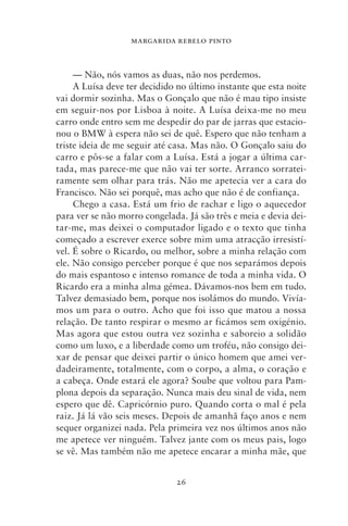 MARGARIDA REBELO PINTO



     — Não, nós vamos as duas, não nos perdemos.
     A Luísa deve ter decidido no último instante que esta noite
vai dormir sozinha. Mas o Gonçalo que não é mau tipo insiste
em seguir‑nos por Lisboa à noite. A Luísa deixa‑me no meu
carro onde entro sem me despedir do par de jarras que estacio-
nou o BMW à espera não sei de quê. Espero que não tenham a
triste ideia de me seguir até casa. Mas não. O Gonçalo saiu do
carro e pôs‑se a falar com a Luísa. Está a jogar a última car-
tada, mas parece‑me que não vai ter sorte. Arranco sorratei-
ramente sem olhar para trás. Não me apetecia ver a cara do
Francisco. Não sei porquê, mas acho que não é de confiança.
     Chego a casa. Está um frio de rachar e ligo o aquecedor
para ver se não morro congelada. Já são três e meia e devia dei-
tar‑me, mas deixei o computador ligado e o texto que tinha
começado a escrever exerce sobre mim uma atracção irresistí-
vel. É sobre o Ricardo, ou melhor, sobre a minha relação com
ele. Não consigo perceber porque é que nos separámos depois
do mais espantoso e intenso romance de toda a minha vida. O
Ricardo era a minha alma gémea. Dávamos‑nos bem em tudo.
Talvez demasiado bem, porque nos isolámos do mundo. Vivía­
mos um para o outro. Acho que foi isso que matou a nossa
relação. De tanto respirar o mesmo ar ficámos sem oxigénio.
Mas agora que estou outra vez sozinha e saboreio a solidão
como um luxo, e a liberdade como um troféu, não consigo dei-
xar de pensar que deixei partir o único homem que amei ver-
dadeiramente, totalmente, com o corpo, a alma, o coração e
a cabeça. Onde estará ele agora? Soube que voltou para Pam-
plona depois da separação. Nunca mais deu sinal de vida, nem
espero que dê. Capricórnio puro. Quando corta o mal é pela
raiz. Já lá vão seis meses. Depois de amanhã faço anos e nem
sequer organizei nada. Pela primeira vez nos últimos anos não
me apetece ver ninguém. Talvez jante com os meus pais, logo
se vê. Mas também não me apetece encarar a minha mãe, que


                              26
 