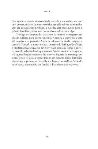 SEI LÁ



não aguenta ver‑me desarrumada na vida e me cobra, mesmo
sem querer, o facto de viver sozinha, ter tido vários namorados
sem ter casado com nenhum, e não lhe dar mais netos para a
galeria familiar. Já tive mãe, mas não resultou, desculpe.
     Desligo o computador às cinco da manhã e preparo um
chá de cidreira para dormir melhor. Amanhã é outro dia e este
até nem foi mal passado. Antes de adormecer ainda imagino a
cara do Gonçalo a entrar no apartamento da Luísa, todo design
e modernices, ele que só deve ter visto sofás às flores e corti-
nas cor de salmão desde que nasceu. Sonho com a Luísa que se
ri às gargalhadas enquanto lhe entorna iogurte de morango em
cima. Estão os dois a tomar banho de espuma numa banheira
gigantesca e pedem‑me para lhes ir buscar as toalhas. Sentado
num banco de madeira ao fundo, o Francisco assiste à cena.




                              27
 