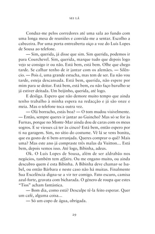 SEI LÁ



     Conduz‑me pelos corredores até uma sala ao fundo com
uma longa mesa de reuniões e convida‑me a sentar. Escolho a
cabeceira. Por uma porta entreaberta oiço a voz do Luís Lopes
de Sousa ao telefone.
     — Sim, querida, já disse que sim. Sim querida, podemos ir
para Courchevel. Sim, querida, marque tudo que depois logo
vejo se consigo ir ou não. Está bem, está bem. Olhe que chego
tarde. Se calhar tenho de ir jantar com os alemães. — Silên-
cio. — Pois é, uma grande estucha, mas tem de ser. Eu não vou
tarde, esteja descansada. Está bem, querida, não espere por
mim para se deitar. Está bem, está bem, eu não faço barulho se
já estiver deitada. Um beijinho, querida, até logo.
     E desliga. Espero que não demore muito tempo que ainda
tenho trabalho à minha espera na redacção e já são onze e
meia. Mas o telefone toca outra vez.
     — Olá borracho, estás boa? — O tom mudou visivelmente.
— Então, sempre queres ir jantar ao Guincho? Mas só se for às
Furnas, porque no Monte‑Mar ainda dou de caras com os meus
sogros. E se viesses cá ter às cinco? Está bem, então espero por
ti na garagem. Sim, no sítio do costume. Vê lá se vens bonita,
que eu gosto de ti bem‑arranjada. Queres comprar o quê? Mais
uma? Mas este ano já compraste três malas da Vuitton… Está
bem, depois vemos isso. Até logo, Bibinha, adeus.
     Ok. O Luís Lopes de Sousa, além de ser aldrabão nos
negócios, também tem affairs. Ou me engano muito, ou ainda
descubro quem é esta Bibinha. A Bibinha deve chamar‑se Isa-
bel, ou então Bárbara e neste caso não há muitas. Finalmente
Sua Excelência digna‑se a vir ter comigo. Fato escuro, camisa
azul‑forte, gravata com bicharada. O género de roupa que estes
“Tios” acham fantástica.
     — Bom dia, como está? Desculpe tê‑la feito esperar. Quer
um café, alguma coisa…
     — Só um copo de água, obrigada.


                              29
 