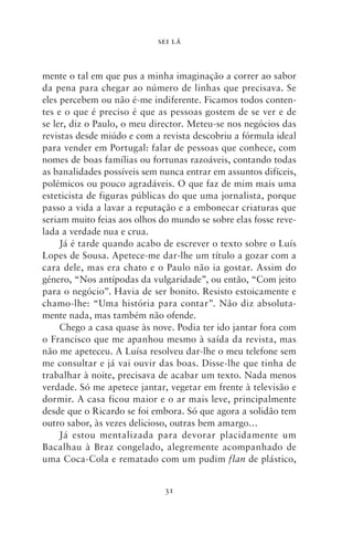 SEI LÁ



mente o tal em que pus a minha imaginação a correr ao sabor
da pena para chegar ao número de linhas que precisava. Se
eles percebem ou não é‑me indiferente. Ficamos todos conten-
tes e o que é preciso é que as pessoas gostem de se ver e de
se ler, diz o Paulo, o meu director. Meteu‑se nos negócios das
revistas desde miúdo e com a revista descobriu a fórmula ideal
para vender em Portugal: falar de pessoas que conhece, com
nomes de boas famílias ou fortunas razoáveis, contando todas
as banalidades possíveis sem nunca entrar em assuntos difíceis,
polémicos ou pouco agradáveis. O que faz de mim mais uma
esteticista de figuras públicas do que uma jornalista, porque
passo a vida a lavar a reputação e a embonecar criaturas que
seriam muito feias aos olhos do mundo se sobre elas fosse reve-
lada a verdade nua e crua.
     Já é tarde quando acabo de escrever o texto sobre o Luís
Lopes de Sousa. Apetece‑me dar‑lhe um título a gozar com a
cara dele, mas era chato e o Paulo não ia gostar. Assim do
género, “Nos antípodas da vulgaridade”, ou então, “Com jeito
para o negócio”. Havia de ser bonito. Resisto estoicamente e
chamo‑lhe: “Uma história para contar”. Não diz absoluta-
mente nada, mas também não ofende.
     Chego a casa quase às nove. Podia ter ido jantar fora com
o Francisco que me apanhou mesmo à saída da revista, mas
não me apeteceu. A Luísa resolveu dar‑lhe o meu telefone sem
me consultar e já vai ouvir das boas. Disse‑lhe que tinha de
trabalhar à noite, precisava de acabar um texto. Nada menos
verdade. Só me apetece jantar, vegetar em frente à televisão e
dormir. A casa ficou maior e o ar mais leve, principalmente
desde que o Ricardo se foi embora. Só que agora a solidão tem
outro sabor, às vezes delicioso, outras bem amargo…
     Já estou mentalizada para devorar placidamente um
Bacalhau à Braz congelado, alegremente acompanhado de
uma Coca‑Cola e rematado com um pudim flan de plástico,


                              31
 