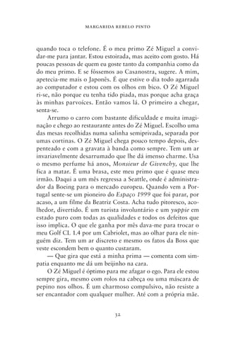 MARGARIDA REBELO PINTO



quando toca o telefone. É o meu primo Zé Miguel a convi-
dar‑me para jantar. Estou estoirada, mas aceito com gosto. Há
poucas pessoas de quem eu goste tanto da companhia como da
do meu primo. E se fôssemos ao Casanostra, sugere. A mim,
apetecia‑me mais o Japonês. É que estive o dia todo agarrada
ao computador e estou com os olhos em bico. O Zé Miguel
ri‑se, não porque eu tenha tido piada, mas porque acha graça
às minhas parvoíces. Então vamos lá. O primeiro a chegar,
senta‑se.
     Arrumo o carro com bastante dificuldade e muita imagi-
nação e chego ao restaurante antes do Zé Miguel. Escolho uma
das mesas recolhidas numa salinha semiprivada, separada por
umas cortinas. O Zé Miguel chega pouco tempo depois, des-
penteado e com a gravata à banda como sempre. Tem um ar
invariavelmente desarrumado que lhe dá imenso charme. Usa
o mesmo perfume há anos, Monsieur de Givenchy, que lhe
fica a matar. É uma brasa, este meu primo que é quase meu
irmão. Daqui a um mês regressa a Seattle, onde é administra-
dor da Boeing para o mercado europeu. Quando vem a Por-
tugal sente‑se um pioneiro do Espaço 1999 que foi parar, por
acaso, a um filme da Beatriz Costa. Acha tudo pitoresco, aco-
lhedor, divertido. É um turista involuntário e um yuppie em
estado puro com todas as qualidades e todos os defeitos que
isso implica. O que ele ganha por mês dava‑me para trocar o
meu Golf CL 1.4 por um Cabriolet, mas ao olhar para ele nin-
guém diz. Tem um ar discreto e mesmo os fatos da Boss que
veste escondem bem o quanto custaram.
     — Que gira que está a minha prima — comenta com sim-
patia enquanto me dá um beijinho na cara.
     O Zé Miguel é óptimo para me afagar o ego. Para ele estou
sempre gira, mesmo com rolos na cabeça ou uma máscara de
pepino nos olhos. É um charmoso compulsivo, não resiste a
ser encantador com qualquer mulher. Até com a própria mãe.


                             32
 
