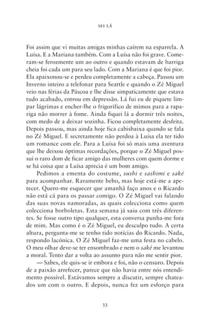 SEI LÁ



Foi assim que vi muitas amigas minhas caírem na esparrela. A
Luísa. E a Mariana também. Com a Luísa não foi grave. Come-
ram‑se ferozmente um ao outro e quando estavam de barriga
cheia foi cada um para seu lado. Com a Mariana é que foi pior.
Ela apaixonou‑se e perdeu completamente a cabeça. Passou um
Inverno inteiro a telefonar para Seattle e quando o Zé Miguel
veio nas férias da Páscoa e lhe disse simpaticamente que estava
tudo acabado, entrou em depressão. Lá fui eu de piquete lim-
par lágrimas e encher‑lhe o frigorífico de mimos para a rapa-
riga não morrer à fome. Ainda fiquei lá a dormir três noites,
com medo de a deixar sozinha. Ficou completamente desfeita.
Depois passou, mas ainda hoje fica cabisbaixa quando se fala
no Zé Miguel. E secretamente não perdoa à Luísa ela ter tido
um romance com ele. Para a Luísa foi só mais uma aventura
que lhe deixou óptimas recordações, porque o Zé Miguel pos-
sui o raro dom de ficar amigo das mulheres com quem dorme e
se há coisa que a Luísa aprecia é um bom amigo.
     Pedimos a ementa do costume, sushi e sashimi e saké
para acompanhar. Raramente bebo, mas hoje está‑me a ape-
tecer. Quero‑me esquecer que amanhã faço anos e o Ricardo
não está cá para os passar comigo. O Zé Miguel vai falando
das suas novas namoradas, as quais colecciona como quem
colecciona borboletas. Esta semana já saiu com três diferen-
tes. Se fosse outro tipo qualquer, esta conversa punha‑me fora
de mim. Mas como é o Zé Miguel, eu desculpo tudo. A certa
altura, pergunta‑me se tenho tido notícias do Ricardo. Nada,
respondo lacónica. O Zé Miguel faz‑me uma festa no cabelo.
O meu olhar deve‑se ter ensombrado e nem o saké me levantou
a moral. Tento dar a volta ao assunto para não me sentir pior.
     — Sabes, ele quis‑se ir embora e foi, não o censuro. Depois
de a paixão arrefecer, parece que não havia entre nós entendi-
mento possível. Estávamos sempre a discutir, sempre chatea­
dos um com o outro. E depois, nunca fez um esforço para


                              33
 
