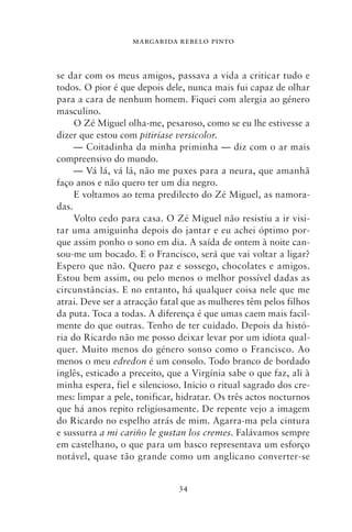 MARGARIDA REBELO PINTO



se dar com os meus amigos, passava a vida a criticar tudo e
todos. O pior é que depois dele, nunca mais fui capaz de olhar
para a cara de nenhum homem. Fiquei com alergia ao género
masculino.
     O Zé Miguel olha‑me, pesaroso, como se eu lhe estivesse a
dizer que estou com pitiríase versicolor.
     — Coitadinha da minha priminha — diz com o ar mais
compreensivo do mundo.
     — Vá lá, vá lá, não me puxes para a neura, que amanhã
faço anos e não quero ter um dia negro.
     E voltamos ao tema predilecto do Zé Miguel, as namora-
das.
     Volto cedo para casa. O Zé Miguel não resistiu a ir visi-
tar uma amiguinha depois do jantar e eu achei óptimo por-
que assim ponho o sono em dia. A saída de ontem à noite can-
sou‑me um bocado. E o Francisco, será que vai voltar a ligar?
Espero que não. Quero paz e sossego, chocolates e amigos.
Estou bem assim, ou pelo menos o melhor possível dadas as
circunstâncias. E no entanto, há qualquer coisa nele que me
atrai. Deve ser a atracção fatal que as mulheres têm pelos filhos
da puta. Toca a todas. A diferença é que umas caem mais facil-
mente do que outras. Tenho de ter cuidado. Depois da histó-
ria do Ricardo não me posso deixar levar por um idiota qual-
quer. Muito menos do género sonso como o Francisco. Ao
menos o meu edredon é um consolo. Todo branco de bordado
inglês, esticado a preceito, que a Virgínia sabe o que faz, ali à
minha espera, fiel e silencioso. Inicio o ritual sagrado dos cre-
mes: limpar a pele, tonificar, hidratar. Os três actos nocturnos
que há anos repito religiosamente. De repente vejo a imagem
do Ricardo no espelho atrás de mim. Agarra‑ma pela cintura
e sussurra a mi cariño le gustan los cremes. Falávamos sempre
em castelhano, o que para um basco representava um esforço
notável, quase tão grande como um anglicano converter‑se


                               34
 