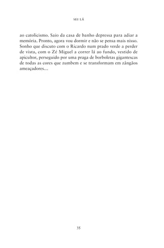 SEI LÁ



ao catolicismo. Saio da casa de banho depressa para adiar a
memória. Pronto, agora vou dormir e não se pensa mais nisso.
Sonho que discuto com o Ricardo num prado verde a perder
de vista, com o Zé Miguel a correr lá ao fundo, vestido de
apicultor, perseguido por uma praga de borboletas gigantescas
de todas as cores que zumbem e se transformam em zângãos
ameaçadores…




                             35
 