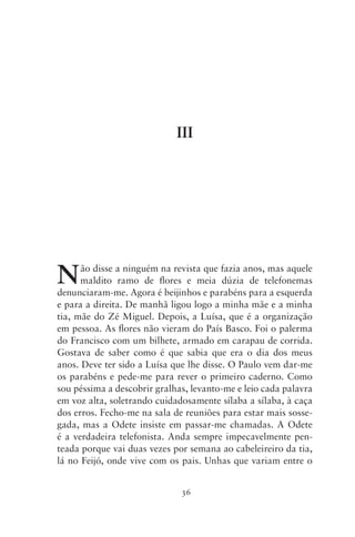 III




N     ão disse a ninguém na revista que fazia anos, mas aquele
      maldito ramo de flores e meia dúzia de telefonemas
denunciaram‑me. Agora é beijinhos e parabéns para a esquerda
e para a direita. De manhã ligou logo a minha mãe e a minha
tia, mãe do Zé Miguel. Depois, a Luísa, que é a organização
em pessoa. As flores não vieram do País Basco. Foi o palerma
do Francisco com um bilhete, armado em carapau de corrida.
Gostava de saber como é que sabia que era o dia dos meus
anos. Deve ter sido a Luísa que lhe disse. O Paulo vem dar‑me
os parabéns e pede‑me para rever o primeiro caderno. Como
sou péssima a descobrir gralhas, levanto‑me e leio cada palavra
em voz alta, soletrando cuidadosamente sílaba a sílaba, à caça
dos erros. Fecho‑me na sala de reuniões para estar mais sosse-
gada, mas a Odete insiste em passar‑me chamadas. A Odete
é a verdadeira telefonista. Anda sempre impecavelmente pen­
teada porque vai duas vezes por semana ao cabeleireiro da tia,
lá no Feijó, onde vive com os pais. Unhas que variam entre o


                              36
 