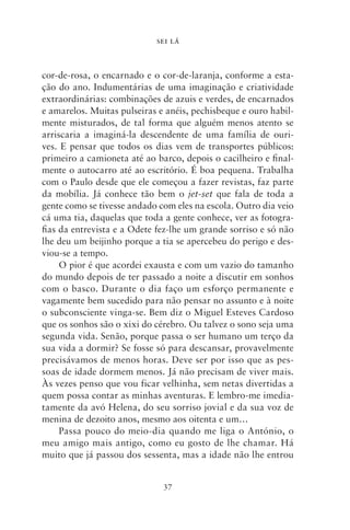 SEI LÁ



cor‑de‑rosa, o encarnado e o cor‑de‑laranja, conforme a esta-
ção do ano. Indumentárias de uma imaginação e criatividade
extraordinárias: combinações de azuis e verdes, de encarnados
e amarelos. Muitas pulseiras e anéis, pechisbeque e ouro habil-
mente misturados, de tal forma que alguém menos atento se
arriscaria a imaginá‑la descendente de uma família de ouri-
ves. E pensar que todos os dias vem de transportes públicos:
primeiro a camioneta até ao barco, depois o cacilheiro e final-
mente o autocarro até ao escritório. É boa pequena. Trabalha
com o Paulo desde que ele começou a fazer revistas, faz parte
da mobília. Já conhece tão bem o jet‑set que fala de toda a
gente como se tivesse andado com eles na escola. Outro dia veio
cá uma tia, daquelas que toda a gente conhece, ver as fotogra-
fias da entrevista e a Odete fez‑lhe um grande sorriso e só não
lhe deu um beijinho porque a tia se apercebeu do perigo e des-
viou‑se a tempo.
     O pior é que acordei exausta e com um vazio do tamanho
do mundo depois de ter passado a noite a discutir em sonhos
com o basco. Durante o dia faço um esforço permanente e
vagamente bem sucedido para não pensar no assunto e à noite
o subconsciente vinga‑se. Bem diz o Miguel Esteves Cardoso
que os sonhos são o xixi do cérebro. Ou talvez o sono seja uma
segunda vida. Senão, porque passa o ser humano um terço da
sua vida a dormir? Se fosse só para descansar, provavelmente
precisávamos de menos horas. Deve ser por isso que as pes-
soas de idade dormem menos. Já não precisam de viver mais.
Às vezes penso que vou ficar velhinha, sem netas divertidas a
quem possa contar as minhas aventuras. E lembro‑me imedia-
tamente da avó Helena, do seu sorriso jovial e da sua voz de
menina de dezoito anos, mesmo aos oitenta e um…
     Passa pouco do meio‑dia quando me liga o António, o
meu amigo mais antigo, como eu gosto de lhe chamar. Há
muito que já passou dos sessenta, mas a idade não lhe entrou


                              37
 