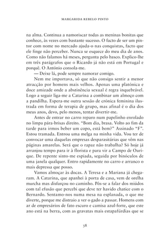 MARGARIDA REBELO PINTO



na alma. Continua a namoriscar todas as meninas bonitas que
conhece, às vezes com bastante sucesso. O facto de ser um pin-
tor com nome no mercado ajuda‑o nas conquistas, facto que
ele finge não perceber. Nunca se esquece do meu dia de anos.
Como não falamos há meses, pergunta pelo basco. Explico‑lhe
em três parágrafos que o Ricardo já não está em Portugal e
porquê. O António consola‑me.
     — Deixe lá, pode sempre namorar comigo.
     Nem me importava, só que não consigo sentir a menor
atracção por homens mais velhos. Apenas uma platónica e
doce amizade onde a abstinência sexual é regra inquebrável.
Logo a seguir liga‑me a Catarina a combinar um almoço com
a pandilha. Espera‑me outra sessão de crónica feminina ilus-
trada em forma de terapia de grupo, mas afinal é o dia dos
meus anos, devo, pelo menos, tentar divertir‑me.
     Antes de entrar no carro reparo num papelinho enrolado
no limpa pára‑brisas direito. “Bom dia, brasa. Volto ao fim da
tarde para irmos beber um copo, está bem?” Assinado “F”.
Estou tramada. Entrou uma melga na minha vida. Vou ter de
convocar uma daquelas empresas desparasitárias que vêm nas
páginas amarelas. Será que o rapaz não trabalha? Só hoje já
arranjou tempo para ir à florista e para vir a Campo de Ouri-
que. De repente sinto‑me espiada, seguida por binóculos de
uma janela qualquer. Entro rapidamente no carro e arranco o
mais depressa que posso.
     Vamos almoçar às docas. A Teresa e a Mariana já chega-
ram. A Catarina, que apanhei à porta de casa, vem de orelha
murcha mas disfarçou no caminho. Pôs‑se a falar dos miúdos
com tal efusão que percebi que deve ter havido chatice com o
Bernardo. Sentamo‑nos numa mesa na esplanada, o que me
diverte, porque me distraio a ver o gado a passar. Homens com
ar de empresários de fato escuro e camisa azul‑forte, que este
ano está na berra, com as gravatas mais estapafúrdias que se


                             38
 