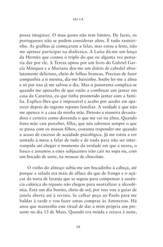 SEI LÁ



possa imaginar. O mau gosto não tem limites. De facto, os
portugueses não se podem considerar altos. É tudo rasteiri-
nho. As gralhas já começaram a falar, mas estou a leste, não
me apetece participar na dialéctica. A Luísa dá‑me um lenço
da Hermès que custou o triplo do que eu alguma vez pensa-
ria dar por ele. A Teresa optou por um livro do Gabriel Gar-
cía Márquez e a Mariana deu‑me um diário de cabedal abso-
lutamente delicioso, cheio de folhas brancas. Precisas de fazer
companhia a ti mesma, diz‑me baixinho. Soube ler‑me a alma
e só por isso já me salvou o dia. Mas o panorama complica‑se
quando me apercebo de que estão a combinar um jantar em
casa da Catarina, eu que tinha prometido jantar com a famí-
lia. Explico‑lhes que é impossível e acabo por aceder em apa-
recer depois do ingrato repasto familiar. A verdade é que não
me apetece ir a casa da minha mãe. Detesto a maneira devasta-
dora e certeira como desvenda o que me vai na alma. Quando
fores mãe vais perceber, filha, que nós sabemos sempre o que
se passa com os nossos filhos, costuma responder‑me quando
a acuso de excesso de acuidade psicológica. Já me estou a ver
sentada à mesa a falar de tudo e de nada para não ser inter-
rompida até chegar o momento da verdade em que a neura, o
basco e assuntos a estes subjacentes irão cair na sopa ou, com
um bocado de sorte, na mousse de chocolate.

     O vinho do almoço subiu‑me um bocadinho à cabeça, até
porque a salada era mais de alface do que de frango e o açú-
car da torta de laranja que se seguiu para compensar a ausên-
cia calórica do repasto não chegou para neutralizar a alcoolé-
mia. Está um dia bonito, cheio de sol, por isso vou a guiar de
janela aberta até à revista. Se calhar peço ao Paulo para me
baldar à tarde e vou fazer umas compras às Amoreiras. Há
anos que mantenho este ritual de dar a mim própria um pre-
sente no dia 13 de Maio. Quando era miúda e rezava à noite,


                              39
 