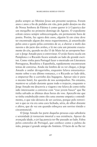 MARGARIDA REBELO PINTO



pedia sempre ao Menino Jesus um presente‑surpresa. Foram
anos e anos a fio de pedidos em vão, pois pedir desejos no dia
de Nossa Senhora de Fátima é como querer ir à Caparica dar
um mergulho no primeiro domingo de Agosto. O expediente
celeste estava sempre sobrecarregado, em permanente hora de
ponta. Porém, faz agora dois anos, alguém lá em cima deve
ter encontrado algum dos meus requerimentos, já amarelecido
pelos anos e gasto pelas correntes de ar, a cheirar a mofo das
nuvens e do jacto dos aviões, e lá me caiu um presente exacta-
mente do céu, quando no dia 13 de Maio fui ao aeroporto bus-
car o Jorge Amado para o entrevistar. O avião fizera escala em
Pamplona e o Ricardo ficara sentado ao lado do grande escri-
tor. Como vinha para Portugal fazer o mestrado em Literatura
Portuguesa, Brasileira e Espanhola, rapidamente encontraram
temas de conversa. Ainda me lembro de os ver chegar, o Jorge
Amado a andar devagarinho, enquanto falava entusiastica-
mente sobre o seu último romance, e o Ricardo ao lado dele,
a empurrar‑lhe o carrinho das bagagens. Apesar não ir para
o mesmo hotel, fez questão de nos acompanhar. No entanto,
manteve‑se calado durante quase todo o trajecto, enquanto o
Jorge Amado me descrevia a viagem e me falava de como tinha
sido interessante a conversa com “esse jovem basco” que lhe
tinha salvado as últimas duas horas do voo. Apercebi‑me que
se tinha estabelecido entre eles uma enorme empatia e entendi-
mento, o que não deixava de ser curioso, porque pelo retrovi-
sor o que eu via era uma cara fechada, séria, de olhar distante
e altivo, que de vez em quando esboçava um sorriso tímido e
circunstancial.
     O Jorge Amado faz parte daquelas pessoas cuja sabedoria
e serenidade já tornaram imortal a sua existência. Apesar da
avançada idade, o jet lag parecia ter‑lhe passado ao lado. Falou
pelos cotovelos de Portugal, que conhece como a palma da
mão, porque é grande amigo do António. O facto de eu lhe ter


                              40
 