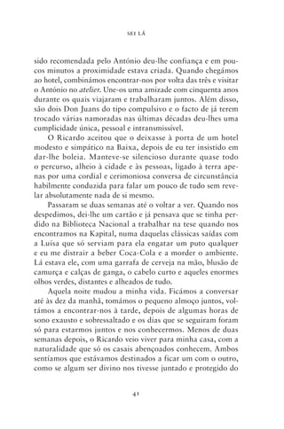 SEI LÁ



sido recomendada pelo António deu‑lhe confiança e em pou-
cos minutos a proximidade estava criada. Quando chegámos
ao hotel, combinámos encontrar‑nos por volta das três e visitar
o António no atelier. Une‑os uma amizade com cinquenta anos
durante os quais viajaram e trabalharam juntos. Além disso,
são dois Don Juans do tipo compulsivo e o facto de já terem
trocado várias namoradas nas últimas décadas deu‑lhes uma
cumplicidade única, pessoal e intransmissível.
     O Ricardo aceitou que o deixasse à porta de um hotel
modesto e simpático na Baixa, depois de eu ter insistido em
dar‑lhe boleia. Manteve‑se silencioso durante quase todo
o per­ urso, alheio à cidade e às pessoas, ligado à terra ape-
      c
nas por uma cordial e cerimoniosa conversa de circunstância
habilmente conduzida para falar um pouco de tudo sem reve-
lar absoluta­ ente nada de si mesmo.
            m
     Passaram se duas semanas até o voltar a ver. Quando nos
despedimos, dei‑lhe um cartão e já pensava que se tinha per-
dido na Biblioteca Nacional a trabalhar na tese quando nos
encontramos na Kapital, numa daquelas clássicas saídas com
a Luísa que só serviam para ela engatar um puto qualquer
e eu me distrair a beber Coca‑Cola e a morder o ambiente.
Lá estava ele, com uma garrafa de cerveja na mão, blusão de
camurça e calças de ganga, o cabelo curto e aqueles enormes
olhos verdes, distantes e alheados de tudo.
     Aquela noite mudou a minha vida. Ficámos a conversar
até às dez da manhã, tomámos o pequeno almoço juntos, vol-
támos a encontrar‑nos à tarde, depois de algumas horas de
sono exausto e sobressaltado e os dias que se seguiram foram
só para estarmos juntos e nos conhecermos. Menos de duas
semanas depois, o Ricardo veio viver para minha casa, com a
naturalidade que só os casais abençoados conhecem. Ambos
sentíamos que estávamos destinados a ficar um com o outro,
como se algum ser divino nos tivesse juntado e protegido do


                              41
 